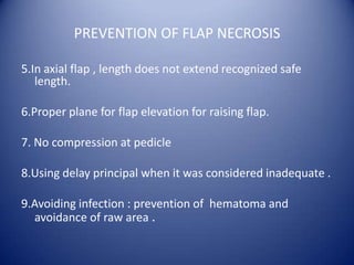 PREVENTION OF FLAP NECROSIS
5.In axial flap , length does not extend recognized safe
length.
6.Proper plane for flap elevation for raising flap.
7. No compression at pedicle
8.Using delay principal when it was considered inadequate .
9.Avoiding infection : prevention of hematoma and
avoidance of raw area .

 