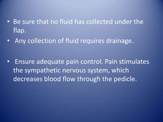 • Be sure that no fluid has collected under the
flap.
• Any collection of fluid requires drainage.
• Ensure adequate pain control. Pain stimulates
the sympathetic nervous system, which
decreases blood flow through the pedicle.

 