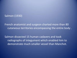 Salmon (1930)
French anatomist and surgeon charted more than 80
cutaneous territories encompassing the entire body .
Salmon dissected 15 human cadavers and took
radiographs of integument which enabled him to
demonstrate much smaller vessel than Manchot.

 