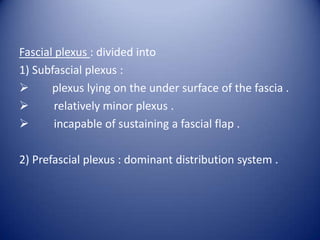 Fascial plexus : divided into
1) Subfascial plexus :

plexus lying on the under surface of the fascia .

relatively minor plexus .

incapable of sustaining a fascial flap .
2) Prefascial plexus : dominant distribution system .

 