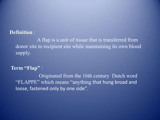 Definition :

A flap is a unit of tissue that is transferred from
donor site to recipient site while maintaining its own blood
supply.
Term “Flap” :
Originated from the 16th century Dutch word
“FLAPPE” which means “anything that hung broad and
loose, fastened only by one side”.

 