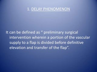 1. DELAY PHENOMENON

It can be defined as “ preliminary surgical
intervention wherein a portion of the vascular
supply to a flap is divided before definitive
elevation and transfer of the flap”.

 