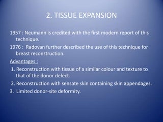 2. TISSUE EXPANSION
1957 : Neumann is credited with the first modern report of this
technique.
1976 : Radovan further described the use of this technique for
breast reconstruction.
Advantages :
1. Reconstruction with tissue of a similar colour and texture to
that of the donor defect.
2. Reconstruction with sensate skin containing skin appendages.
3. Limited donor-site deformity.

 