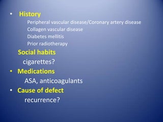 • History
Peripheral vascular disease/Coronary artery disease
Collagen vascular disease
Diabetes mellitis
Prior radiotherapy

Social habits
cigarettes?
• Medications
ASA, anticoagulants
• Cause of defect
recurrence?

 