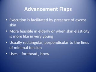 Advancement Flaps
• Execution is facilitated by presence of excess
skin
• More feasible in elderly or when skin elasticity
is more like in very young
• Usually rectangular, perpendicular to the lines
of minimal tension
• Uses – forehead , brow

 