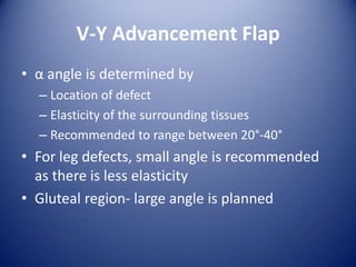 V-Y Advancement Flap
• α angle is determined by
– Location of defect
– Elasticity of the surrounding tissues
– Recommended to range between 20°-40°

• For leg defects, small angle is recommended
as there is less elasticity
• Gluteal region- large angle is planned

 