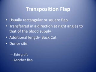 Transposition Flap
• Usually rectangular or square flap
• Transferred in a direction at right angles to
that of the blood supply
• Additional length- Back Cut
• Donor site
– Skin graft
– Another flap

 