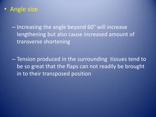 • Angle size
– Increasing the angle beyond 60° will increase
lengthening but also cause increased amount of
transverse shortening
– Tension produced in the surrounding tissues tend to
be so great that the flaps can not readily be brought
in to their transposed position

 