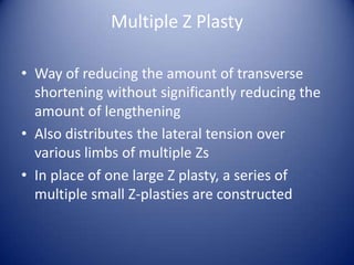 Multiple Z Plasty
• Way of reducing the amount of transverse
shortening without significantly reducing the
amount of lengthening
• Also distributes the lateral tension over
various limbs of multiple Zs
• In place of one large Z plasty, a series of
multiple small Z-plasties are constructed

 