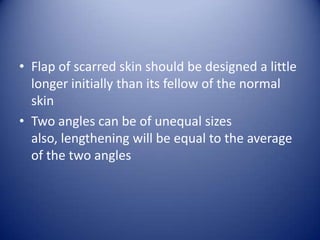 • Flap of scarred skin should be designed a little
longer initially than its fellow of the normal
skin
• Two angles can be of unequal sizes
also, lengthening will be equal to the average
of the two angles

 