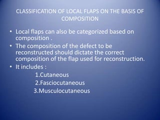 CLASSIFICATION OF LOCAL FLAPS ON THE BASIS OF
COMPOSITION

• Local flaps can also be categorized based on
composition .
• The composition of the defect to be
reconstructed should dictate the correct
composition of the flap used for reconstruction.
• It includes :
1.Cutaneous
2.Fasciocutaneous
3.Musculocutaneous

 