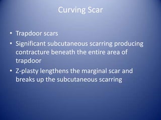 Curving Scar
• Trapdoor scars
• Significant subcutaneous scarring producing
contracture beneath the entire area of
trapdoor
• Z-plasty lengthens the marginal scar and
breaks up the subcutaneous scarring

 