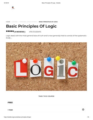 8/1/2019 Basic Principles Of Logic - Edukite
https://edukite.org/course/basic-principles-of-logic/ 1/9
HOME / COURSE / PERSONAL DEVELOPMENT / BASIC PRINCIPLES OF LOGIC
Basic Principles Of Logic
( 9 REVIEWS ) 479 STUDENTS
Logic deals with the most general laws of truth and is now generally held to consist of the systematic
study …

FREE
1 YEAR
TAKE THIS COURSE
 