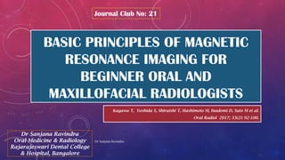 BASIC PRINCIPLES OF MAGNETIC
RESONANCE IMAGING FOR
BEGINNER ORAL AND
MAXILLOFACIAL RADIOLOGISTS
Kagawa T, Yoshida S, Shiraishi T, Hashimoto M, Inadomi D, Sato M et al.
Oral Radiol 2017; 33(2): 92-100.
Journal Club No: 21
Dr Sanjana Ravindra
Oral Medicine & Radiology
Rajarajeswari Dental College
& Hospital, Bangalore
Dr Sanjana Ravindra
 