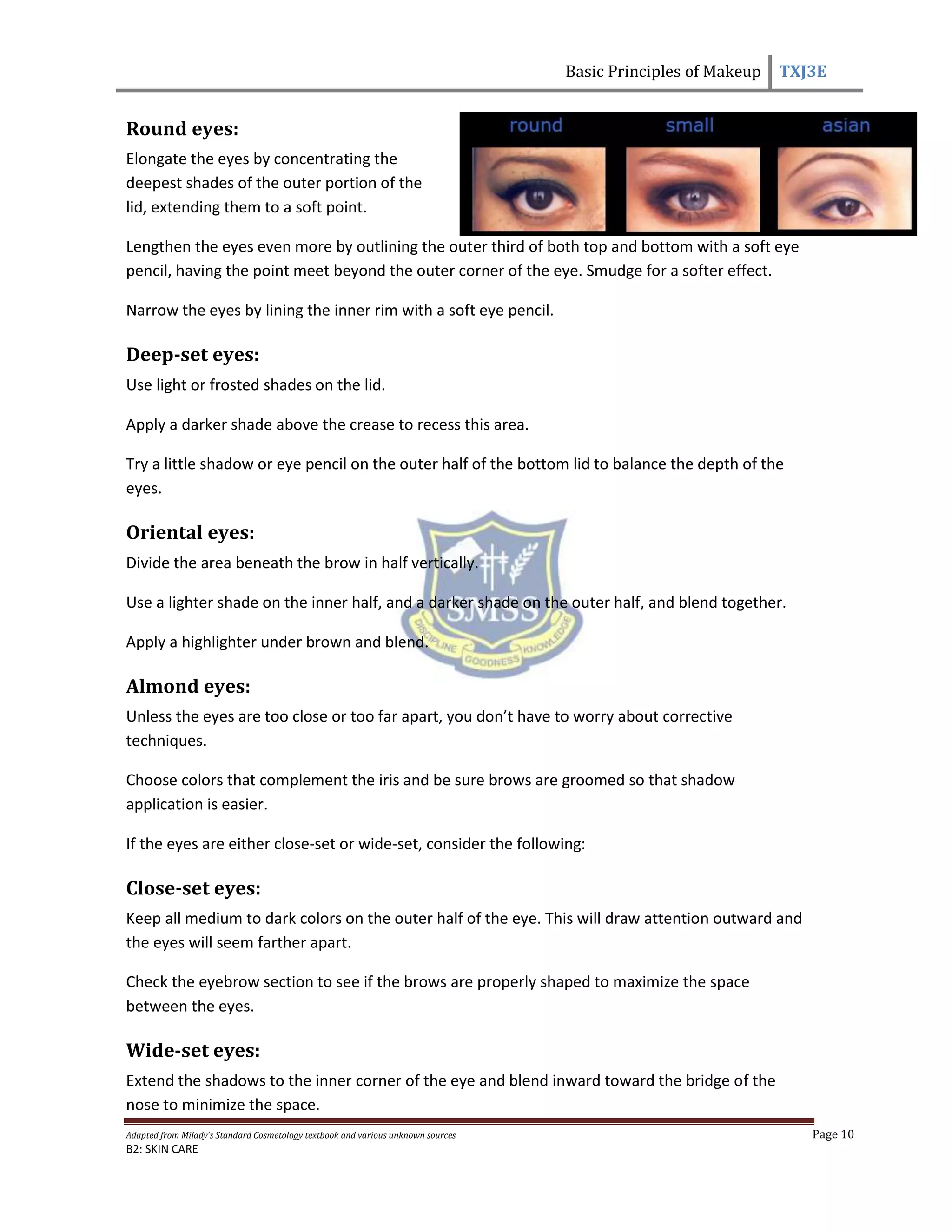 Basic Principles of Makeup TXJ3E
Adapted from Milady’s Standard Cosmetology textbook and various unknown sources Page 10
B2: SKIN CARE
Round eyes:
Elongate the eyes by concentrating the
deepest shades of the outer portion of the
lid, extending them to a soft point.
Lengthen the eyes even more by outlining the outer third of both top and bottom with a soft eye
pencil, having the point meet beyond the outer corner of the eye. Smudge for a softer effect.
Narrow the eyes by lining the inner rim with a soft eye pencil.
Deep-set eyes:
Use light or frosted shades on the lid.
Apply a darker shade above the crease to recess this area.
Try a little shadow or eye pencil on the outer half of the bottom lid to balance the depth of the
eyes.
Oriental eyes:
Divide the area beneath the brow in half vertically.
Use a lighter shade on the inner half, and a darker shade on the outer half, and blend together.
Apply a highlighter under brown and blend.
Almond eyes:
Unless the eyes are too close or too far apart, you don’t have to worry about corrective
techniques.
Choose colors that complement the iris and be sure brows are groomed so that shadow
application is easier.
If the eyes are either close-set or wide-set, consider the following:
Close-set eyes:
Keep all medium to dark colors on the outer half of the eye. This will draw attention outward and
the eyes will seem farther apart.
Check the eyebrow section to see if the brows are properly shaped to maximize the space
between the eyes.
Wide-set eyes:
Extend the shadows to the inner corner of the eye and blend inward toward the bridge of the
nose to minimize the space.
 