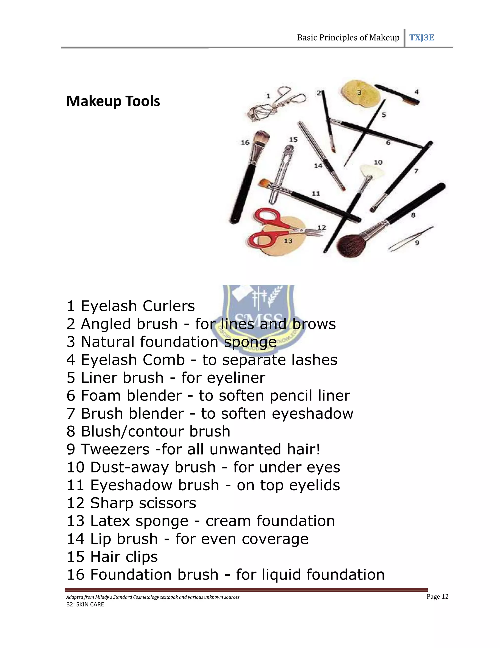 Basic Principles of Makeup TXJ3E
Adapted from Milady’s Standard Cosmetology textbook and various unknown sources Page 12
B2: SKIN CARE
Makeup Tools
1 Eyelash Curlers
2 Angled brush - for lines and brows
3 Natural foundation sponge
4 Eyelash Comb - to separate lashes
5 Liner brush - for eyeliner
6 Foam blender - to soften pencil liner
7 Brush blender - to soften eyeshadow
8 Blush/contour brush
9 Tweezers -for all unwanted hair!
10 Dust-away brush - for under eyes
11 Eyeshadow brush - on top eyelids
12 Sharp scissors
13 Latex sponge - cream foundation
14 Lip brush - for even coverage
15 Hair clips
16 Foundation brush - for liquid foundation
 