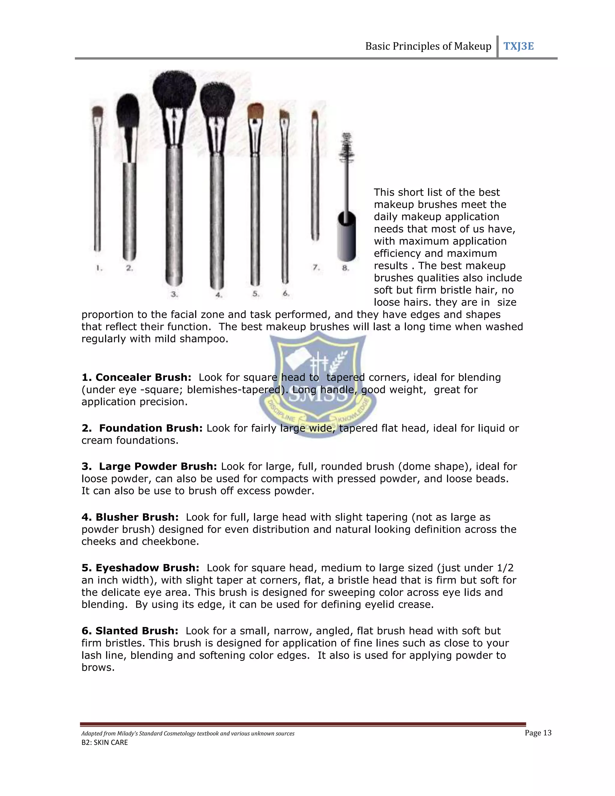 Basic Principles of Makeup TXJ3E
Adapted from Milady’s Standard Cosmetology textbook and various unknown sources Page 13
B2: SKIN CARE
This short list of the best
makeup brushes meet the
daily makeup application
needs that most of us have,
with maximum application
efficiency and maximum
results . The best makeup
brushes qualities also include
soft but firm bristle hair, no
loose hairs. they are in size
proportion to the facial zone and task performed, and they have edges and shapes
that reflect their function. The best makeup brushes will last a long time when washed
regularly with mild shampoo.
1. Concealer Brush: Look for square head to tapered corners, ideal for blending
(under eye -square; blemishes-tapered). Long handle, good weight, great for
application precision.
2. Foundation Brush: Look for fairly large wide, tapered flat head, ideal for liquid or
cream foundations.
3. Large Powder Brush: Look for large, full, rounded brush (dome shape), ideal for
loose powder, can also be used for compacts with pressed powder, and loose beads.
It can also be use to brush off excess powder.
4. Blusher Brush: Look for full, large head with slight tapering (not as large as
powder brush) designed for even distribution and natural looking definition across the
cheeks and cheekbone.
5. Eyeshadow Brush: Look for square head, medium to large sized (just under 1/2
an inch width), with slight taper at corners, flat, a bristle head that is firm but soft for
the delicate eye area. This brush is designed for sweeping color across eye lids and
blending. By using its edge, it can be used for defining eyelid crease.
6. Slanted Brush: Look for a small, narrow, angled, flat brush head with soft but
firm bristles. This brush is designed for application of fine lines such as close to your
lash line, blending and softening color edges. It also is used for applying powder to
brows.
 