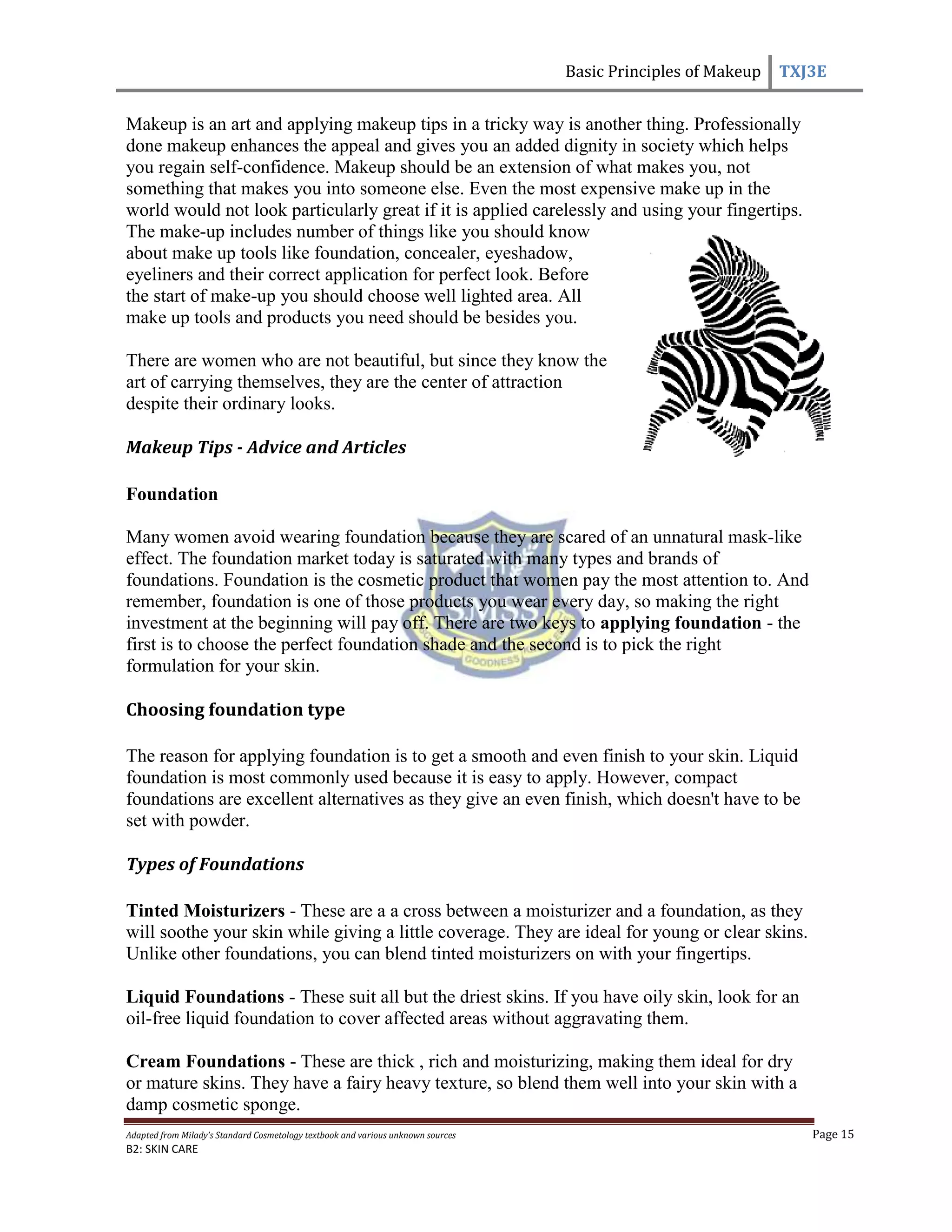 Basic Principles of Makeup TXJ3E
Adapted from Milady’s Standard Cosmetology textbook and various unknown sources Page 15
B2: SKIN CARE
Makeup is an art and applying makeup tips in a tricky way is another thing. Professionally
done makeup enhances the appeal and gives you an added dignity in society which helps
you regain self-confidence. Makeup should be an extension of what makes you, not
something that makes you into someone else. Even the most expensive make up in the
world would not look particularly great if it is applied carelessly and using your fingertips.
The make-up includes number of things like you should know
about make up tools like foundation, concealer, eyeshadow,
eyeliners and their correct application for perfect look. Before
the start of make-up you should choose well lighted area. All
make up tools and products you need should be besides you.
There are women who are not beautiful, but since they know the
art of carrying themselves, they are the center of attraction
despite their ordinary looks.
Makeup Tips - Advice and Articles
Foundation
Many women avoid wearing foundation because they are scared of an unnatural mask-like
effect. The foundation market today is saturated with many types and brands of
foundations. Foundation is the cosmetic product that women pay the most attention to. And
remember, foundation is one of those products you wear every day, so making the right
investment at the beginning will pay off. There are two keys to applying foundation - the
first is to choose the perfect foundation shade and the second is to pick the right
formulation for your skin.
Choosing foundation type
The reason for applying foundation is to get a smooth and even finish to your skin. Liquid
foundation is most commonly used because it is easy to apply. However, compact
foundations are excellent alternatives as they give an even finish, which doesn't have to be
set with powder.
Types of Foundations
Tinted Moisturizers - These are a a cross between a moisturizer and a foundation, as they
will soothe your skin while giving a little coverage. They are ideal for young or clear skins.
Unlike other foundations, you can blend tinted moisturizers on with your fingertips.
Liquid Foundations - These suit all but the driest skins. If you have oily skin, look for an
oil-free liquid foundation to cover affected areas without aggravating them.
Cream Foundations - These are thick , rich and moisturizing, making them ideal for dry
or mature skins. They have a fairy heavy texture, so blend them well into your skin with a
damp cosmetic sponge.
 
