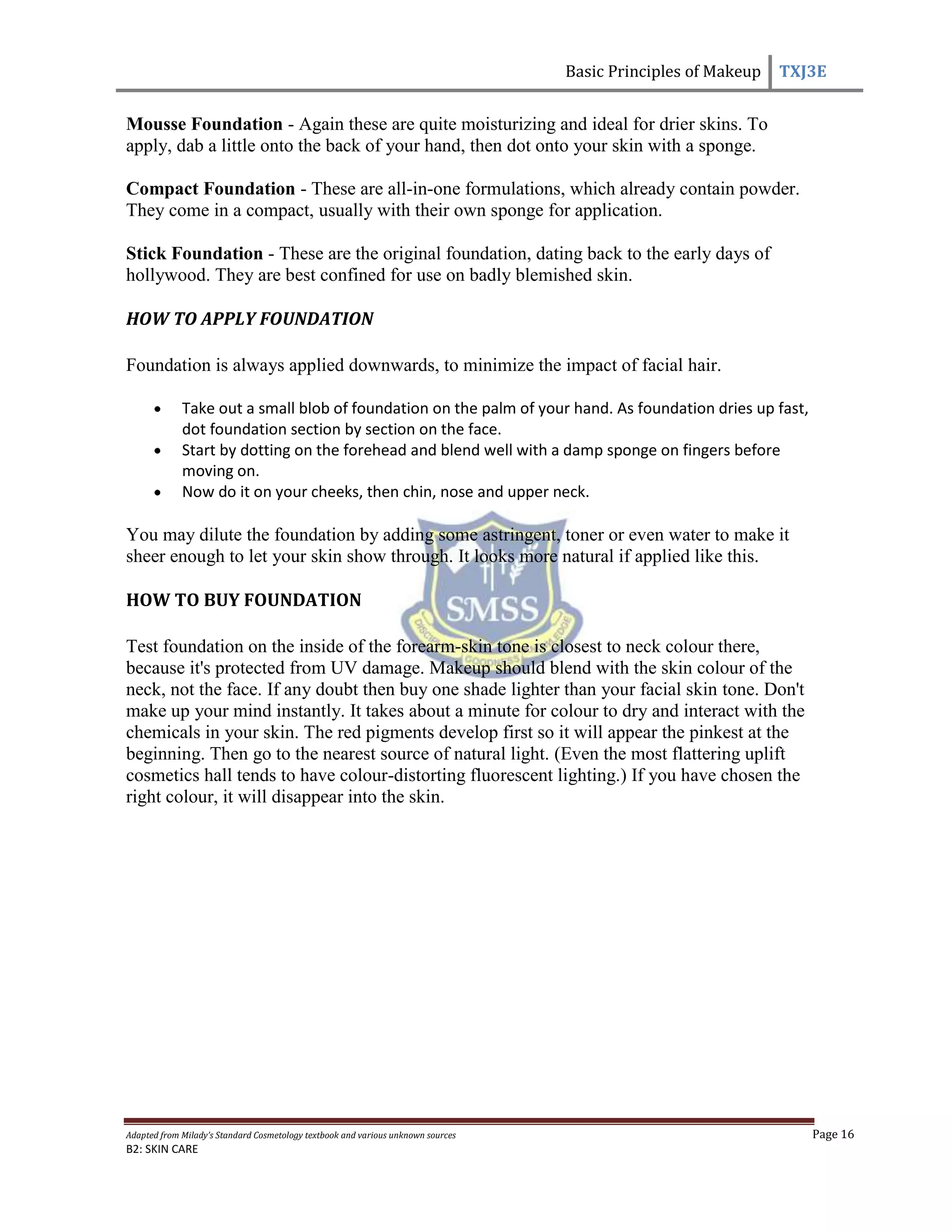 Basic Principles of Makeup TXJ3E
Adapted from Milady’s Standard Cosmetology textbook and various unknown sources Page 16
B2: SKIN CARE
Mousse Foundation - Again these are quite moisturizing and ideal for drier skins. To
apply, dab a little onto the back of your hand, then dot onto your skin with a sponge.
Compact Foundation - These are all-in-one formulations, which already contain powder.
They come in a compact, usually with their own sponge for application.
Stick Foundation - These are the original foundation, dating back to the early days of
hollywood. They are best confined for use on badly blemished skin.
HOW TO APPLY FOUNDATION
Foundation is always applied downwards, to minimize the impact of facial hair.
Take out a small blob of foundation on the palm of your hand. As foundation dries up fast,
dot foundation section by section on the face.
Start by dotting on the forehead and blend well with a damp sponge on fingers before
moving on.
Now do it on your cheeks, then chin, nose and upper neck.
You may dilute the foundation by adding some astringent, toner or even water to make it
sheer enough to let your skin show through. It looks more natural if applied like this.
HOW TO BUY FOUNDATION
Test foundation on the inside of the forearm-skin tone is closest to neck colour there,
because it's protected from UV damage. Makeup should blend with the skin colour of the
neck, not the face. If any doubt then buy one shade lighter than your facial skin tone. Don't
make up your mind instantly. It takes about a minute for colour to dry and interact with the
chemicals in your skin. The red pigments develop first so it will appear the pinkest at the
beginning. Then go to the nearest source of natural light. (Even the most flattering uplift
cosmetics hall tends to have colour-distorting fluorescent lighting.) If you have chosen the
right colour, it will disappear into the skin.
 