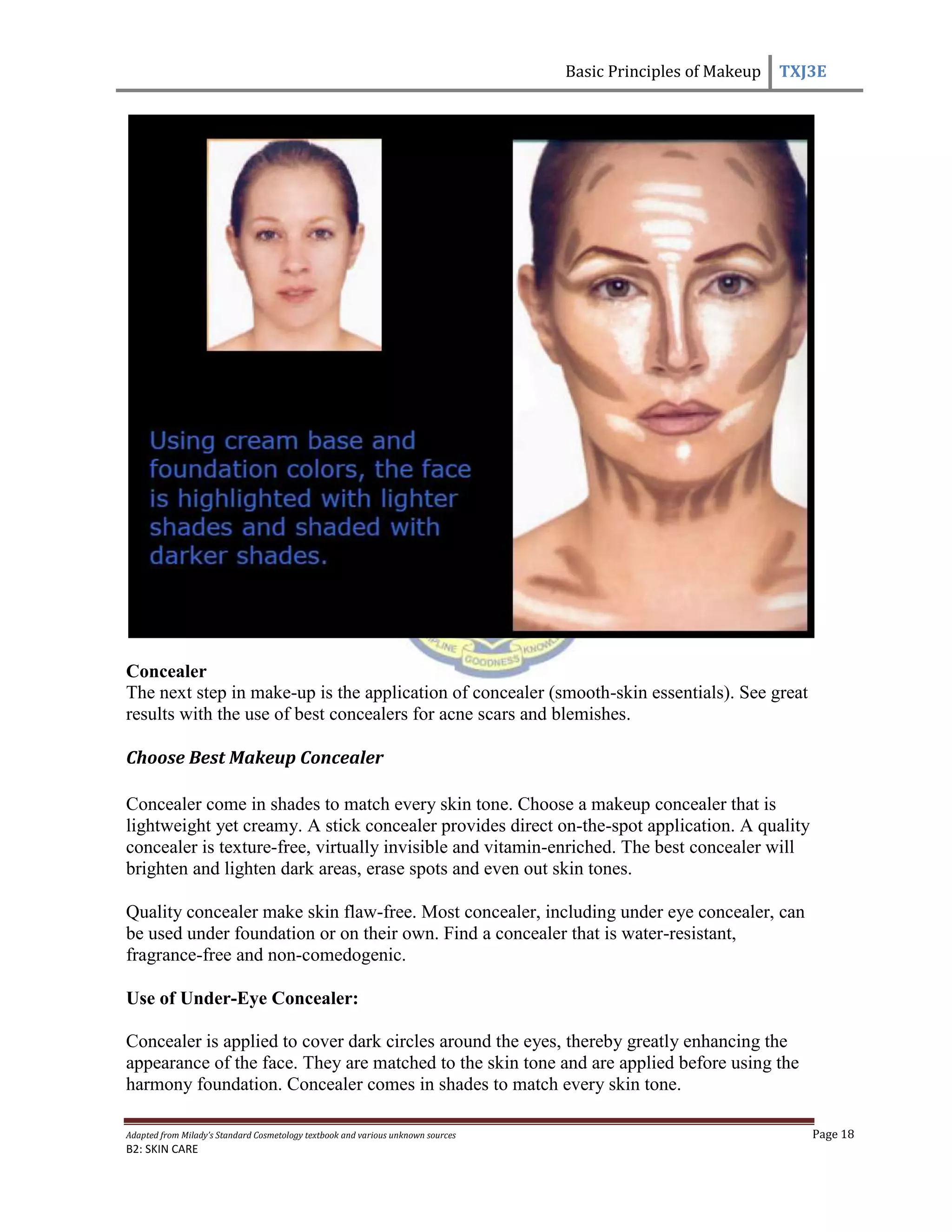 Basic Principles of Makeup TXJ3E
Adapted from Milady’s Standard Cosmetology textbook and various unknown sources Page 18
B2: SKIN CARE
Concealer
The next step in make-up is the application of concealer (smooth-skin essentials). See great
results with the use of best concealers for acne scars and blemishes.
Choose Best Makeup Concealer
Concealer come in shades to match every skin tone. Choose a makeup concealer that is
lightweight yet creamy. A stick concealer provides direct on-the-spot application. A quality
concealer is texture-free, virtually invisible and vitamin-enriched. The best concealer will
brighten and lighten dark areas, erase spots and even out skin tones.
Quality concealer make skin flaw-free. Most concealer, including under eye concealer, can
be used under foundation or on their own. Find a concealer that is water-resistant,
fragrance-free and non-comedogenic.
Use of Under-Eye Concealer:
Concealer is applied to cover dark circles around the eyes, thereby greatly enhancing the
appearance of the face. They are matched to the skin tone and are applied before using the
harmony foundation. Concealer comes in shades to match every skin tone.
 
