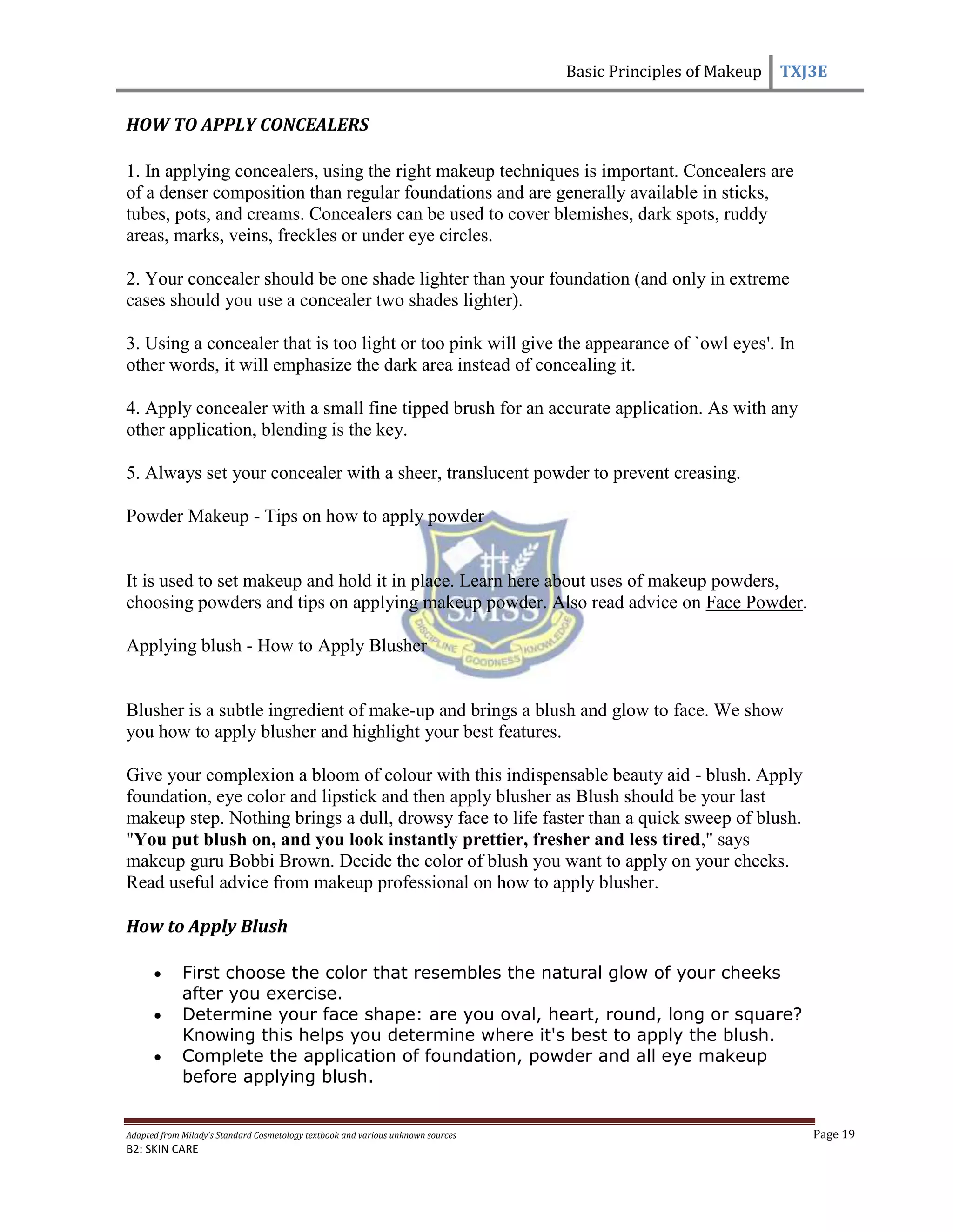 Basic Principles of Makeup TXJ3E
Adapted from Milady’s Standard Cosmetology textbook and various unknown sources Page 19
B2: SKIN CARE
HOW TO APPLY CONCEALERS
1. In applying concealers, using the right makeup techniques is important. Concealers are
of a denser composition than regular foundations and are generally available in sticks,
tubes, pots, and creams. Concealers can be used to cover blemishes, dark spots, ruddy
areas, marks, veins, freckles or under eye circles.
2. Your concealer should be one shade lighter than your foundation (and only in extreme
cases should you use a concealer two shades lighter).
3. Using a concealer that is too light or too pink will give the appearance of `owl eyes'. In
other words, it will emphasize the dark area instead of concealing it.
4. Apply concealer with a small fine tipped brush for an accurate application. As with any
other application, blending is the key.
5. Always set your concealer with a sheer, translucent powder to prevent creasing.
Powder Makeup - Tips on how to apply powder
It is used to set makeup and hold it in place. Learn here about uses of makeup powders,
choosing powders and tips on applying makeup powder. Also read advice on Face Powder.
Applying blush - How to Apply Blusher
Blusher is a subtle ingredient of make-up and brings a blush and glow to face. We show
you how to apply blusher and highlight your best features.
Give your complexion a bloom of colour with this indispensable beauty aid - blush. Apply
foundation, eye color and lipstick and then apply blusher as Blush should be your last
makeup step. Nothing brings a dull, drowsy face to life faster than a quick sweep of blush.
"You put blush on, and you look instantly prettier, fresher and less tired," says
makeup guru Bobbi Brown. Decide the color of blush you want to apply on your cheeks.
Read useful advice from makeup professional on how to apply blusher.
How to Apply Blush
First choose the color that resembles the natural glow of your cheeks
after you exercise.
Determine your face shape: are you oval, heart, round, long or square?
Knowing this helps you determine where it's best to apply the blush.
Complete the application of foundation, powder and all eye makeup
before applying blush.
 