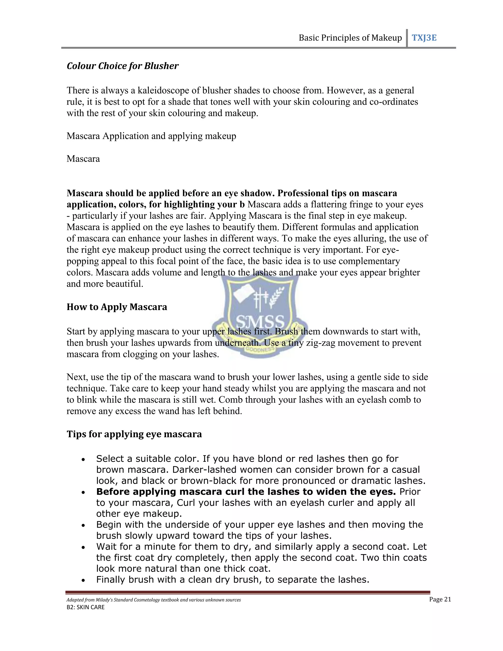 Basic Principles of Makeup TXJ3E
Adapted from Milady’s Standard Cosmetology textbook and various unknown sources Page 21
B2: SKIN CARE
Colour Choice for Blusher
There is always a kaleidoscope of blusher shades to choose from. However, as a general
rule, it is best to opt for a shade that tones well with your skin colouring and co-ordinates
with the rest of your skin colouring and makeup.
Mascara Application and applying makeup
Mascara
Mascara should be applied before an eye shadow. Professional tips on mascara
application, colors, for highlighting your b Mascara adds a flattering fringe to your eyes
- particularly if your lashes are fair. Applying Mascara is the final step in eye makeup.
Mascara is applied on the eye lashes to beautify them. Different formulas and application
of mascara can enhance your lashes in different ways. To make the eyes alluring, the use of
the right eye makeup product using the correct technique is very important. For eye-
popping appeal to this focal point of the face, the basic idea is to use complementary
colors. Mascara adds volume and length to the lashes and make your eyes appear brighter
and more beautiful.
How to Apply Mascara
Start by applying mascara to your upper lashes first. Brush them downwards to start with,
then brush your lashes upwards from underneath. Use a tiny zig-zag movement to prevent
mascara from clogging on your lashes.
Next, use the tip of the mascara wand to brush your lower lashes, using a gentle side to side
technique. Take care to keep your hand steady whilst you are applying the mascara and not
to blink while the mascara is still wet. Comb through your lashes with an eyelash comb to
remove any excess the wand has left behind.
Tips for applying eye mascara
Select a suitable color. If you have blond or red lashes then go for
brown mascara. Darker-lashed women can consider brown for a casual
look, and black or brown-black for more pronounced or dramatic lashes.
Before applying mascara curl the lashes to widen the eyes. Prior
to your mascara, Curl your lashes with an eyelash curler and apply all
other eye makeup.
Begin with the underside of your upper eye lashes and then moving the
brush slowly upward toward the tips of your lashes.
Wait for a minute for them to dry, and similarly apply a second coat. Let
the first coat dry completely, then apply the second coat. Two thin coats
look more natural than one thick coat.
Finally brush with a clean dry brush, to separate the lashes.
 