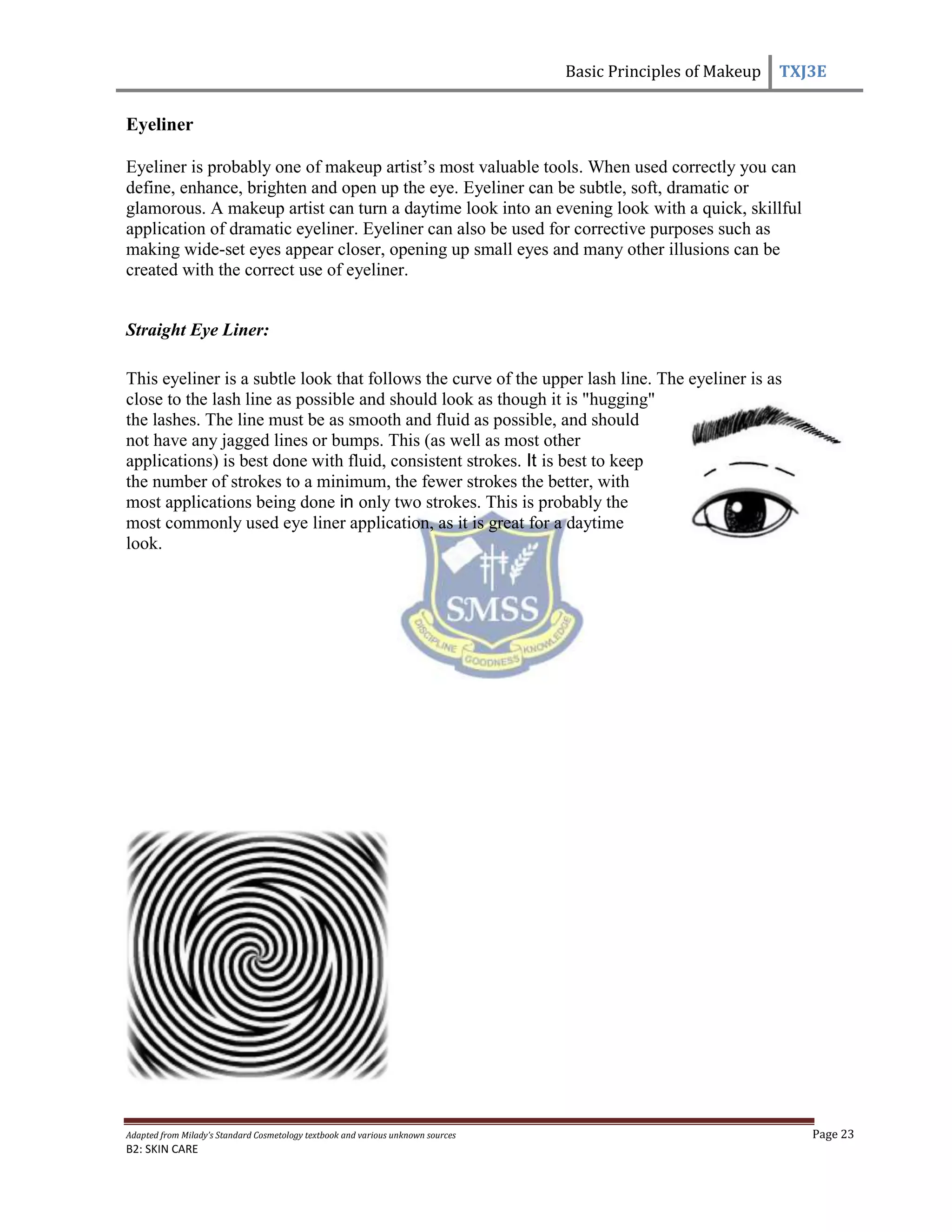 Basic Principles of Makeup TXJ3E
Adapted from Milady’s Standard Cosmetology textbook and various unknown sources Page 23
B2: SKIN CARE
Eyeliner
Eyeliner is probably one of makeup artist’s most valuable tools. When used correctly you can
define, enhance, brighten and open up the eye. Eyeliner can be subtle, soft, dramatic or
glamorous. A makeup artist can turn a daytime look into an evening look with a quick, skillful
application of dramatic eyeliner. Eyeliner can also be used for corrective purposes such as
making wide-set eyes appear closer, opening up small eyes and many other illusions can be
created with the correct use of eyeliner.
Straight Eye Liner:
This eyeliner is a subtle look that follows the curve of the upper lash line. The eyeliner is as
close to the lash line as possible and should look as though it is "hugging"
the lashes. The line must be as smooth and fluid as possible, and should
not have any jagged lines or bumps. This (as well as most other
applications) is best done with fluid, consistent strokes. It is best to keep
the number of strokes to a minimum, the fewer strokes the better, with
most applications being done in only two strokes. This is probably the
most commonly used eye liner application, as it is great for a daytime
look.
 