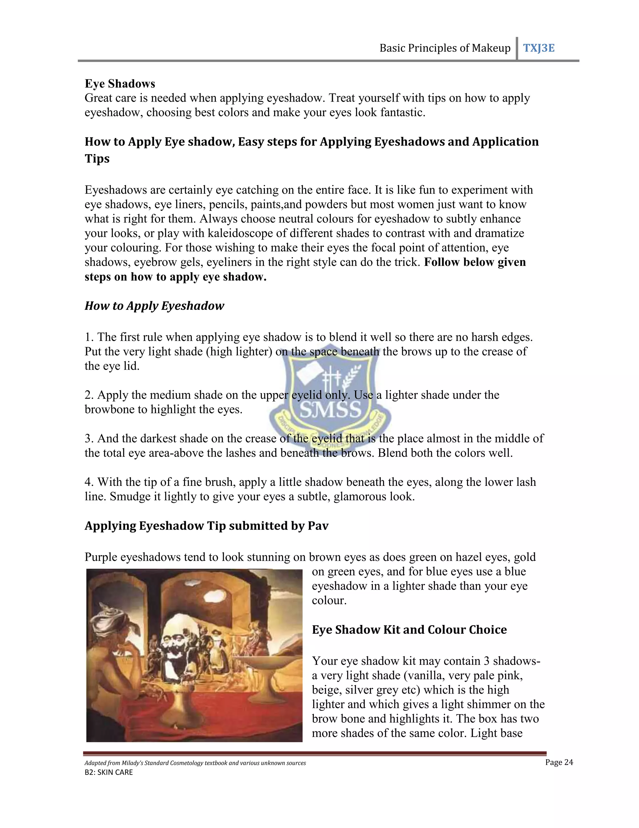 Basic Principles of Makeup TXJ3E
Adapted from Milady’s Standard Cosmetology textbook and various unknown sources Page 24
B2: SKIN CARE
Eye Shadows
Great care is needed when applying eyeshadow. Treat yourself with tips on how to apply
eyeshadow, choosing best colors and make your eyes look fantastic.
How to Apply Eye shadow, Easy steps for Applying Eyeshadows and Application
Tips
Eyeshadows are certainly eye catching on the entire face. It is like fun to experiment with
eye shadows, eye liners, pencils, paints,and powders but most women just want to know
what is right for them. Always choose neutral colours for eyeshadow to subtly enhance
your looks, or play with kaleidoscope of different shades to contrast with and dramatize
your colouring. For those wishing to make their eyes the focal point of attention, eye
shadows, eyebrow gels, eyeliners in the right style can do the trick. Follow below given
steps on how to apply eye shadow.
How to Apply Eyeshadow
1. The first rule when applying eye shadow is to blend it well so there are no harsh edges.
Put the very light shade (high lighter) on the space beneath the brows up to the crease of
the eye lid.
2. Apply the medium shade on the upper eyelid only. Use a lighter shade under the
browbone to highlight the eyes.
3. And the darkest shade on the crease of the eyelid that is the place almost in the middle of
the total eye area-above the lashes and beneath the brows. Blend both the colors well.
4. With the tip of a fine brush, apply a little shadow beneath the eyes, along the lower lash
line. Smudge it lightly to give your eyes a subtle, glamorous look.
Applying Eyeshadow Tip submitted by Pav
Purple eyeshadows tend to look stunning on brown eyes as does green on hazel eyes, gold
on green eyes, and for blue eyes use a blue
eyeshadow in a lighter shade than your eye
colour.
Eye Shadow Kit and Colour Choice
Your eye shadow kit may contain 3 shadows-
a very light shade (vanilla, very pale pink,
beige, silver grey etc) which is the high
lighter and which gives a light shimmer on the
brow bone and highlights it. The box has two
more shades of the same color. Light base
 