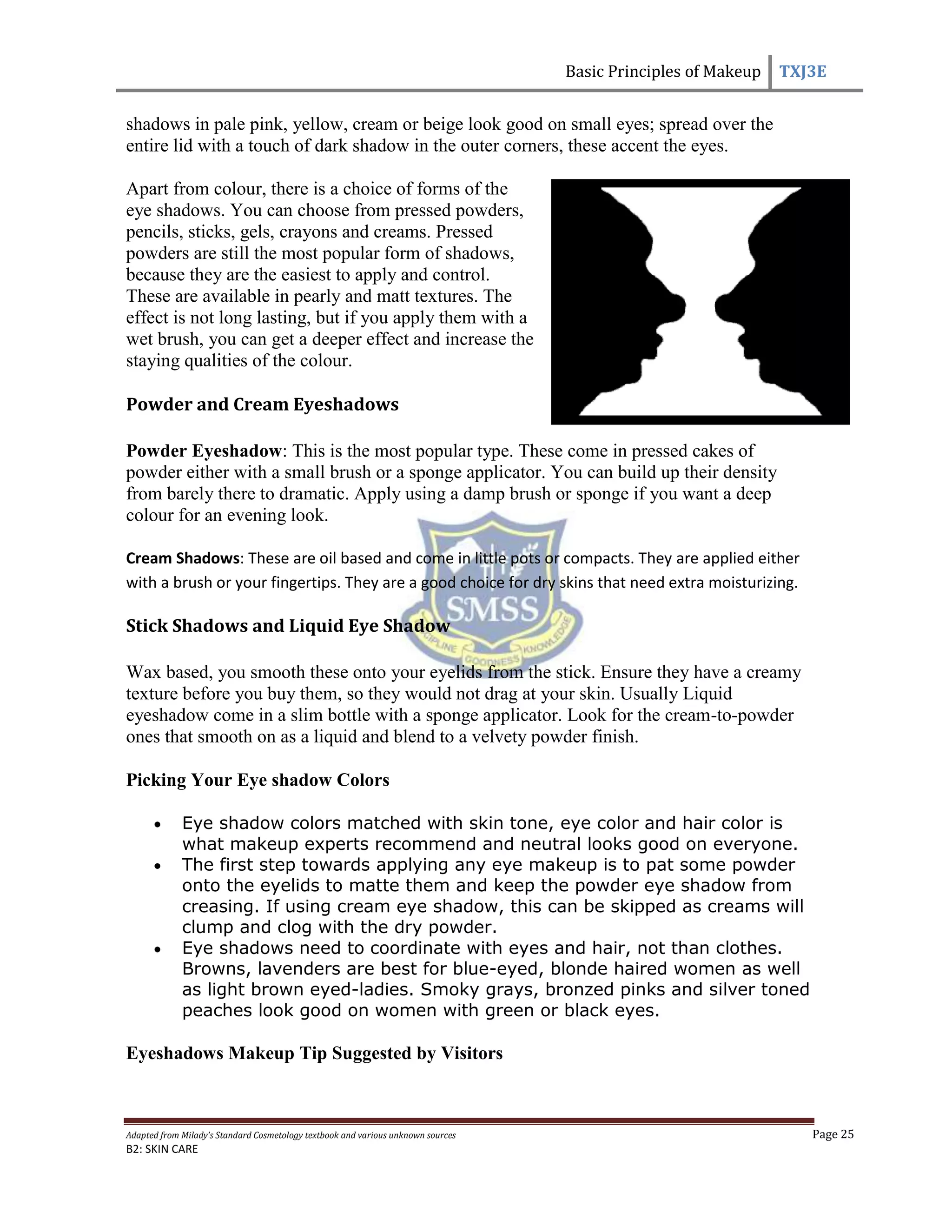 Basic Principles of Makeup TXJ3E
Adapted from Milady’s Standard Cosmetology textbook and various unknown sources Page 25
B2: SKIN CARE
shadows in pale pink, yellow, cream or beige look good on small eyes; spread over the
entire lid with a touch of dark shadow in the outer corners, these accent the eyes.
Apart from colour, there is a choice of forms of the
eye shadows. You can choose from pressed powders,
pencils, sticks, gels, crayons and creams. Pressed
powders are still the most popular form of shadows,
because they are the easiest to apply and control.
These are available in pearly and matt textures. The
effect is not long lasting, but if you apply them with a
wet brush, you can get a deeper effect and increase the
staying qualities of the colour.
Powder and Cream Eyeshadows
Powder Eyeshadow: This is the most popular type. These come in pressed cakes of
powder either with a small brush or a sponge applicator. You can build up their density
from barely there to dramatic. Apply using a damp brush or sponge if you want a deep
colour for an evening look.
Cream Shadows: These are oil based and come in little pots or compacts. They are applied either
with a brush or your fingertips. They are a good choice for dry skins that need extra moisturizing.
Stick Shadows and Liquid Eye Shadow
Wax based, you smooth these onto your eyelids from the stick. Ensure they have a creamy
texture before you buy them, so they would not drag at your skin. Usually Liquid
eyeshadow come in a slim bottle with a sponge applicator. Look for the cream-to-powder
ones that smooth on as a liquid and blend to a velvety powder finish.
Picking Your Eye shadow Colors
Eye shadow colors matched with skin tone, eye color and hair color is
what makeup experts recommend and neutral looks good on everyone.
The first step towards applying any eye makeup is to pat some powder
onto the eyelids to matte them and keep the powder eye shadow from
creasing. If using cream eye shadow, this can be skipped as creams will
clump and clog with the dry powder.
Eye shadows need to coordinate with eyes and hair, not than clothes.
Browns, lavenders are best for blue-eyed, blonde haired women as well
as light brown eyed-ladies. Smoky grays, bronzed pinks and silver toned
peaches look good on women with green or black eyes.
Eyeshadows Makeup Tip Suggested by Visitors
 