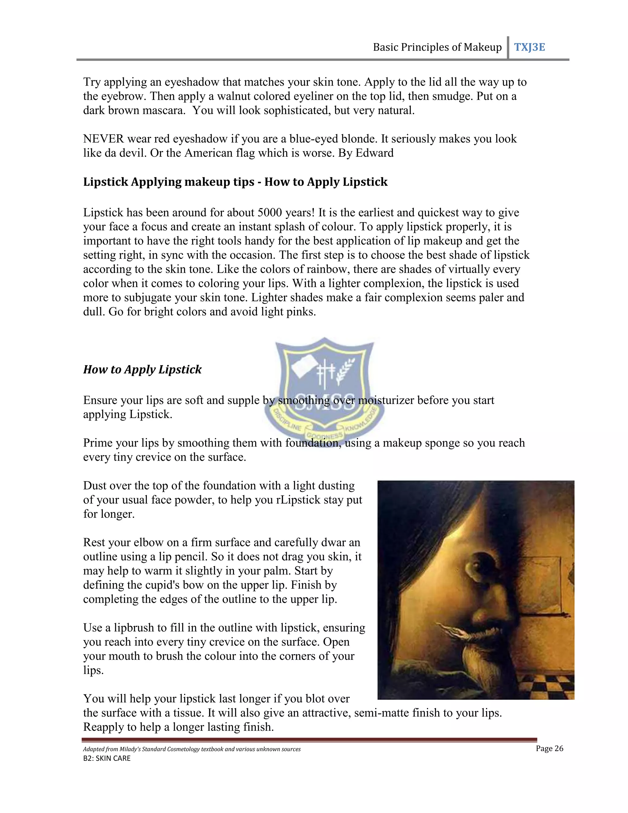 Basic Principles of Makeup TXJ3E
Adapted from Milady’s Standard Cosmetology textbook and various unknown sources Page 26
B2: SKIN CARE
Try applying an eyeshadow that matches your skin tone. Apply to the lid all the way up to
the eyebrow. Then apply a walnut colored eyeliner on the top lid, then smudge. Put on a
dark brown mascara. You will look sophisticated, but very natural.
NEVER wear red eyeshadow if you are a blue-eyed blonde. It seriously makes you look
like da devil. Or the American flag which is worse. By Edward
Lipstick Applying makeup tips - How to Apply Lipstick
Lipstick has been around for about 5000 years! It is the earliest and quickest way to give
your face a focus and create an instant splash of colour. To apply lipstick properly, it is
important to have the right tools handy for the best application of lip makeup and get the
setting right, in sync with the occasion. The first step is to choose the best shade of lipstick
according to the skin tone. Like the colors of rainbow, there are shades of virtually every
color when it comes to coloring your lips. With a lighter complexion, the lipstick is used
more to subjugate your skin tone. Lighter shades make a fair complexion seems paler and
dull. Go for bright colors and avoid light pinks.
How to Apply Lipstick
Ensure your lips are soft and supple by smoothing over moisturizer before you start
applying Lipstick.
Prime your lips by smoothing them with foundation, using a makeup sponge so you reach
every tiny crevice on the surface.
Dust over the top of the foundation with a light dusting
of your usual face powder, to help you rLipstick stay put
for longer.
Rest your elbow on a firm surface and carefully dwar an
outline using a lip pencil. So it does not drag you skin, it
may help to warm it slightly in your palm. Start by
defining the cupid's bow on the upper lip. Finish by
completing the edges of the outline to the upper lip.
Use a lipbrush to fill in the outline with lipstick, ensuring
you reach into every tiny crevice on the surface. Open
your mouth to brush the colour into the corners of your
lips.
You will help your lipstick last longer if you blot over
the surface with a tissue. It will also give an attractive, semi-matte finish to your lips.
Reapply to help a longer lasting finish.
 