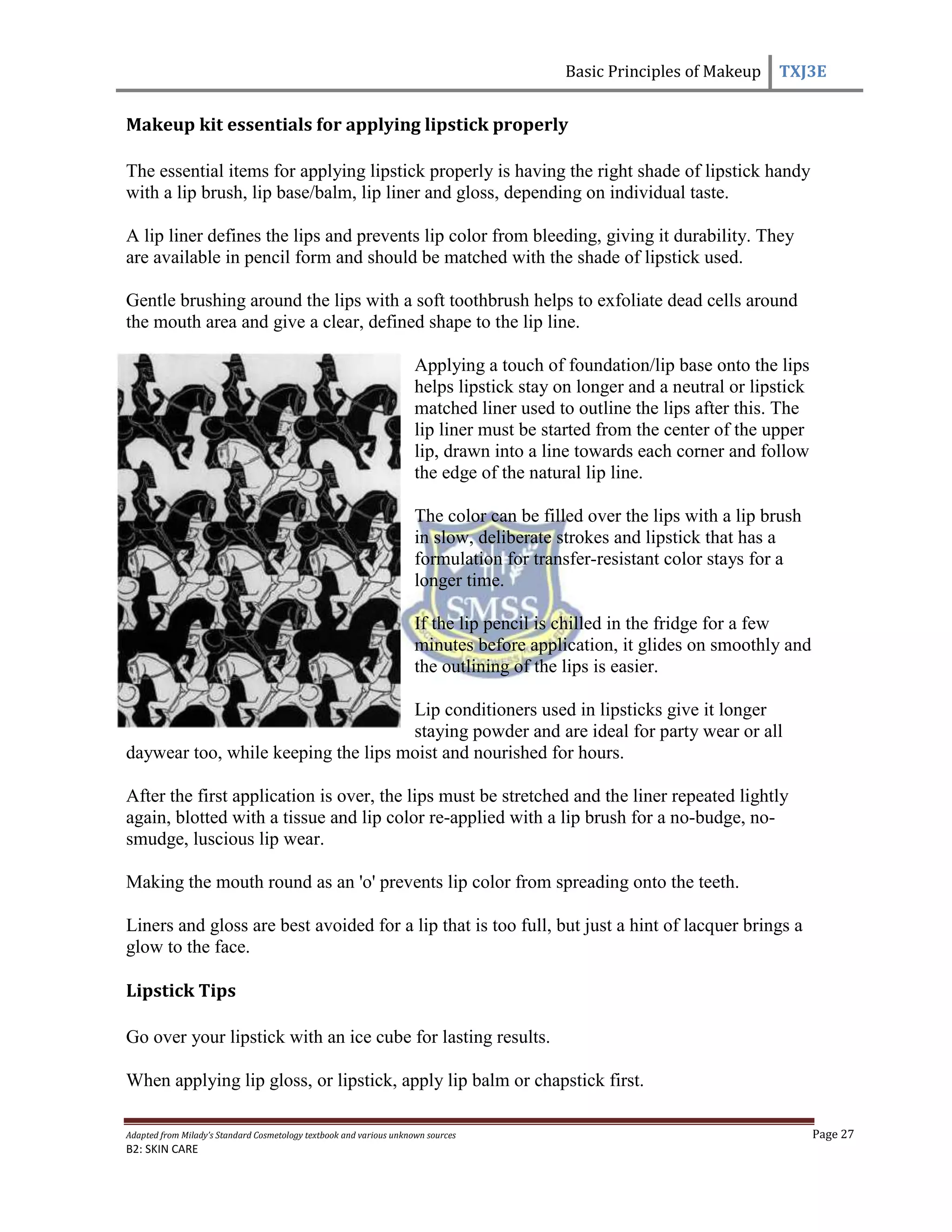 Basic Principles of Makeup TXJ3E
Adapted from Milady’s Standard Cosmetology textbook and various unknown sources Page 27
B2: SKIN CARE
Makeup kit essentials for applying lipstick properly
The essential items for applying lipstick properly is having the right shade of lipstick handy
with a lip brush, lip base/balm, lip liner and gloss, depending on individual taste.
A lip liner defines the lips and prevents lip color from bleeding, giving it durability. They
are available in pencil form and should be matched with the shade of lipstick used.
Gentle brushing around the lips with a soft toothbrush helps to exfoliate dead cells around
the mouth area and give a clear, defined shape to the lip line.
Applying a touch of foundation/lip base onto the lips
helps lipstick stay on longer and a neutral or lipstick
matched liner used to outline the lips after this. The
lip liner must be started from the center of the upper
lip, drawn into a line towards each corner and follow
the edge of the natural lip line.
The color can be filled over the lips with a lip brush
in slow, deliberate strokes and lipstick that has a
formulation for transfer-resistant color stays for a
longer time.
If the lip pencil is chilled in the fridge for a few
minutes before application, it glides on smoothly and
the outlining of the lips is easier.
Lip conditioners used in lipsticks give it longer
staying powder and are ideal for party wear or all
daywear too, while keeping the lips moist and nourished for hours.
After the first application is over, the lips must be stretched and the liner repeated lightly
again, blotted with a tissue and lip color re-applied with a lip brush for a no-budge, no-
smudge, luscious lip wear.
Making the mouth round as an 'o' prevents lip color from spreading onto the teeth.
Liners and gloss are best avoided for a lip that is too full, but just a hint of lacquer brings a
glow to the face.
Lipstick Tips
Go over your lipstick with an ice cube for lasting results.
When applying lip gloss, or lipstick, apply lip balm or chapstick first.
 