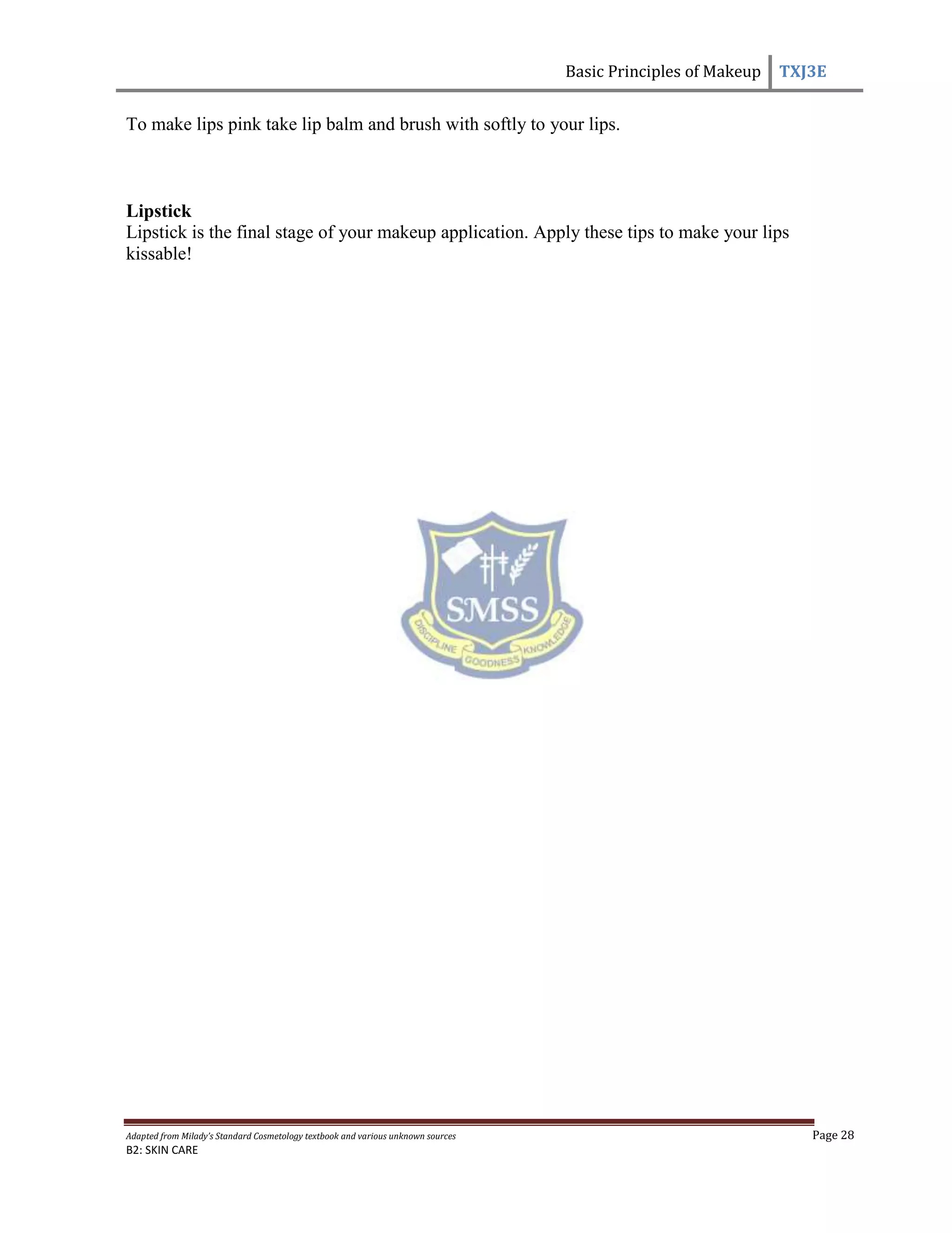 Basic Principles of Makeup TXJ3E
Adapted from Milady’s Standard Cosmetology textbook and various unknown sources Page 28
B2: SKIN CARE
To make lips pink take lip balm and brush with softly to your lips.
Lipstick
Lipstick is the final stage of your makeup application. Apply these tips to make your lips
kissable!
 