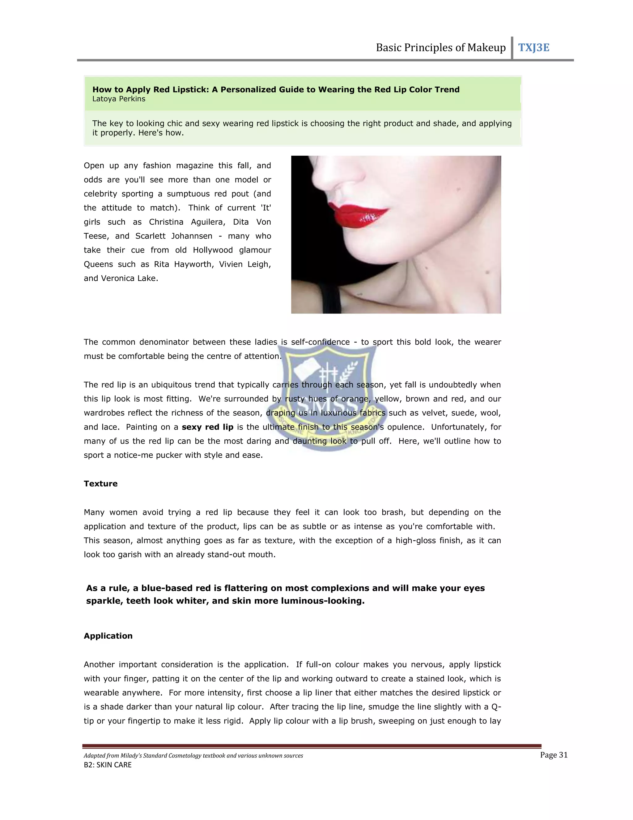 Basic Principles of Makeup TXJ3E
Adapted from Milady’s Standard Cosmetology textbook and various unknown sources Page 31
B2: SKIN CARE
How to Apply Red Lipstick: A Personalized Guide to Wearing the Red Lip Color Trend
Latoya Perkins
The key to looking chic and sexy wearing red lipstick is choosing the right product and shade, and applying
it properly. Here's how.
Open up any fashion magazine this fall, and
odds are you'll see more than one model or
celebrity sporting a sumptuous red pout (and
the attitude to match). Think of current 'It'
girls such as Christina Aguilera, Dita Von
Teese, and Scarlett Johannsen - many who
take their cue from old Hollywood glamour
Queens such as Rita Hayworth, Vivien Leigh,
and Veronica Lake.
The common denominator between these ladies is self-confidence - to sport this bold look, the wearer
must be comfortable being the centre of attention.
The red lip is an ubiquitous trend that typically carries through each season, yet fall is undoubtedly when
this lip look is most fitting. We're surrounded by rusty hues of orange, yellow, brown and red, and our
wardrobes reflect the richness of the season, draping us in luxurious fabrics such as velvet, suede, wool,
and lace. Painting on a sexy red lip is the ultimate finish to this season's opulence. Unfortunately, for
many of us the red lip can be the most daring and daunting look to pull off. Here, we'll outline how to
sport a notice-me pucker with style and ease.
Texture
Many women avoid trying a red lip because they feel it can look too brash, but depending on the
application and texture of the product, lips can be as subtle or as intense as you're comfortable with.
This season, almost anything goes as far as texture, with the exception of a high-gloss finish, as it can
look too garish with an already stand-out mouth.
As a rule, a blue-based red is flattering on most complexions and will make your eyes
sparkle, teeth look whiter, and skin more luminous-looking.
Application
Another important consideration is the application. If full-on colour makes you nervous, apply lipstick
with your finger, patting it on the center of the lip and working outward to create a stained look, which is
wearable anywhere. For more intensity, first choose a lip liner that either matches the desired lipstick or
is a shade darker than your natural lip colour. After tracing the lip line, smudge the line slightly with a Q-
tip or your fingertip to make it less rigid. Apply lip colour with a lip brush, sweeping on just enough to lay
 