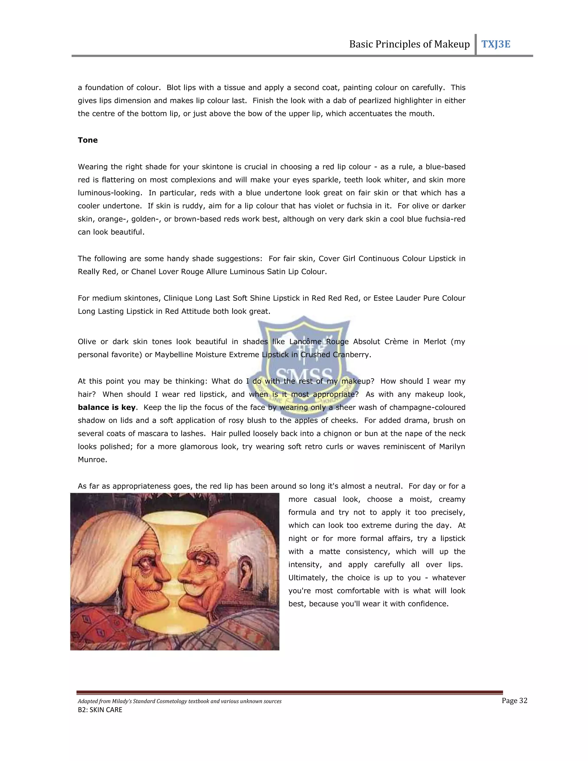 Basic Principles of Makeup TXJ3E
Adapted from Milady’s Standard Cosmetology textbook and various unknown sources Page 32
B2: SKIN CARE
a foundation of colour. Blot lips with a tissue and apply a second coat, painting colour on carefully. This
gives lips dimension and makes lip colour last. Finish the look with a dab of pearlized highlighter in either
the centre of the bottom lip, or just above the bow of the upper lip, which accentuates the mouth.
Tone
Wearing the right shade for your skintone is crucial in choosing a red lip colour - as a rule, a blue-based
red is flattering on most complexions and will make your eyes sparkle, teeth look whiter, and skin more
luminous-looking. In particular, reds with a blue undertone look great on fair skin or that which has a
cooler undertone. If skin is ruddy, aim for a lip colour that has violet or fuchsia in it. For olive or darker
skin, orange-, golden-, or brown-based reds work best, although on very dark skin a cool blue fuchsia-red
can look beautiful.
The following are some handy shade suggestions: For fair skin, Cover Girl Continuous Colour Lipstick in
Really Red, or Chanel Lover Rouge Allure Luminous Satin Lip Colour.
For medium skintones, Clinique Long Last Soft Shine Lipstick in Red Red Red, or Estee Lauder Pure Colour
Long Lasting Lipstick in Red Attitude both look great.
Olive or dark skin tones look beautiful in shades like Lancôme Rouge Absolut Crème in Merlot (my
personal favorite) or Maybelline Moisture Extreme Lipstick in Crushed Cranberry.
At this point you may be thinking: What do I do with the rest of my makeup? How should I wear my
hair? When should I wear red lipstick, and when is it most appropriate? As with any makeup look,
balance is key. Keep the lip the focus of the face by wearing only a sheer wash of champagne-coloured
shadow on lids and a soft application of rosy blush to the apples of cheeks. For added drama, brush on
several coats of mascara to lashes. Hair pulled loosely back into a chignon or bun at the nape of the neck
looks polished; for a more glamorous look, try wearing soft retro curls or waves reminiscent of Marilyn
Munroe.
As far as appropriateness goes, the red lip has been around so long it's almost a neutral. For day or for a
more casual look, choose a moist, creamy
formula and try not to apply it too precisely,
which can look too extreme during the day. At
night or for more formal affairs, try a lipstick
with a matte consistency, which will up the
intensity, and apply carefully all over lips.
Ultimately, the choice is up to you - whatever
you're most comfortable with is what will look
best, because you'll wear it with confidence.
 