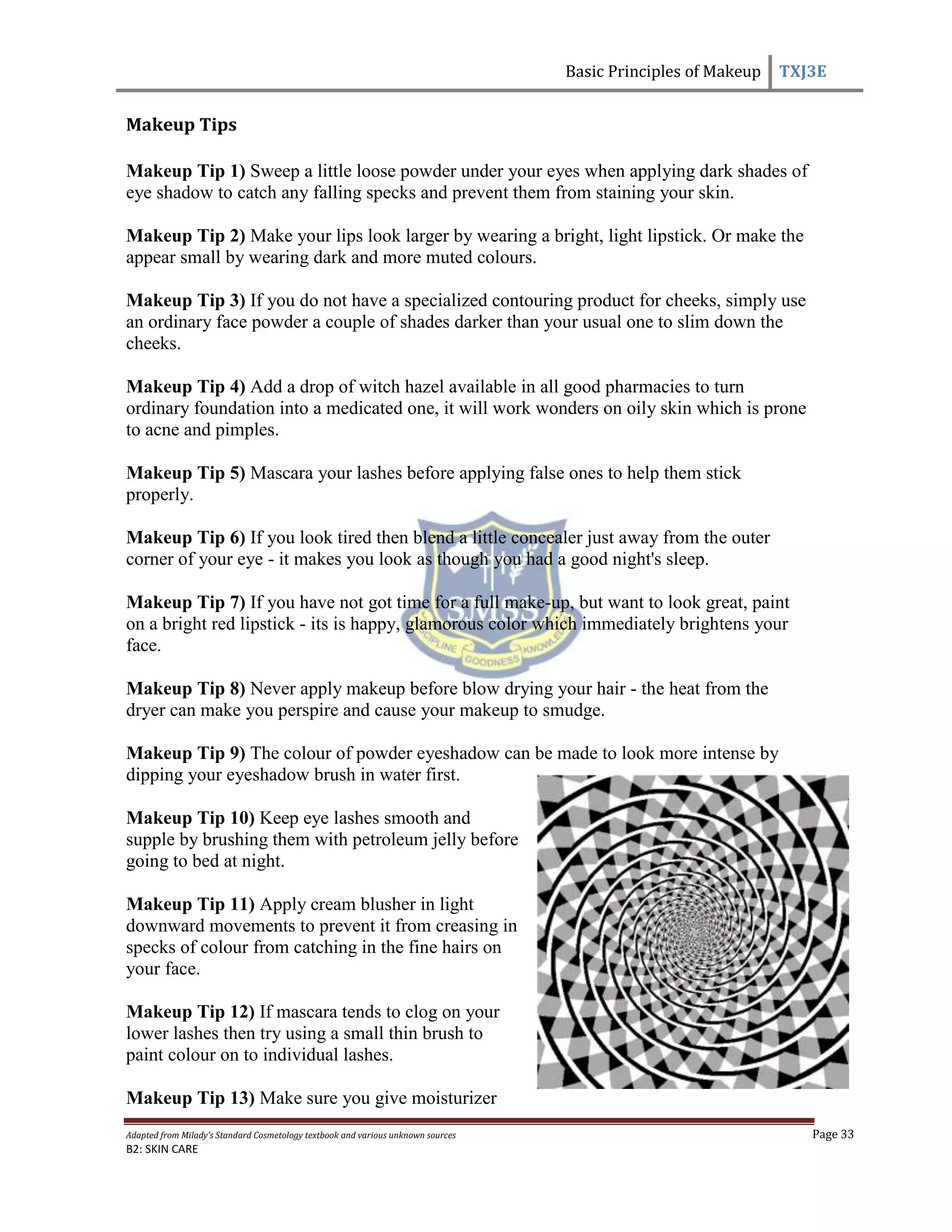 Basic Principles of Makeup TXJ3E
Adapted from Milady’s Standard Cosmetology textbook and various unknown sources Page 33
B2: SKIN CARE
Makeup Tips
Makeup Tip 1) Sweep a little loose powder under your eyes when applying dark shades of
eye shadow to catch any falling specks and prevent them from staining your skin.
Makeup Tip 2) Make your lips look larger by wearing a bright, light lipstick. Or make the
appear small by wearing dark and more muted colours.
Makeup Tip 3) If you do not have a specialized contouring product for cheeks, simply use
an ordinary face powder a couple of shades darker than your usual one to slim down the
cheeks.
Makeup Tip 4) Add a drop of witch hazel available in all good pharmacies to turn
ordinary foundation into a medicated one, it will work wonders on oily skin which is prone
to acne and pimples.
Makeup Tip 5) Mascara your lashes before applying false ones to help them stick
properly.
Makeup Tip 6) If you look tired then blend a little concealer just away from the outer
corner of your eye - it makes you look as though you had a good night's sleep.
Makeup Tip 7) If you have not got time for a full make-up, but want to look great, paint
on a bright red lipstick - its is happy, glamorous color which immediately brightens your
face.
Makeup Tip 8) Never apply makeup before blow drying your hair - the heat from the
dryer can make you perspire and cause your makeup to smudge.
Makeup Tip 9) The colour of powder eyeshadow can be made to look more intense by
dipping your eyeshadow brush in water first.
Makeup Tip 10) Keep eye lashes smooth and
supple by brushing them with petroleum jelly before
going to bed at night.
Makeup Tip 11) Apply cream blusher in light
downward movements to prevent it from creasing in
specks of colour from catching in the fine hairs on
your face.
Makeup Tip 12) If mascara tends to clog on your
lower lashes then try using a small thin brush to
paint colour on to individual lashes.
Makeup Tip 13) Make sure you give moisturizer
 