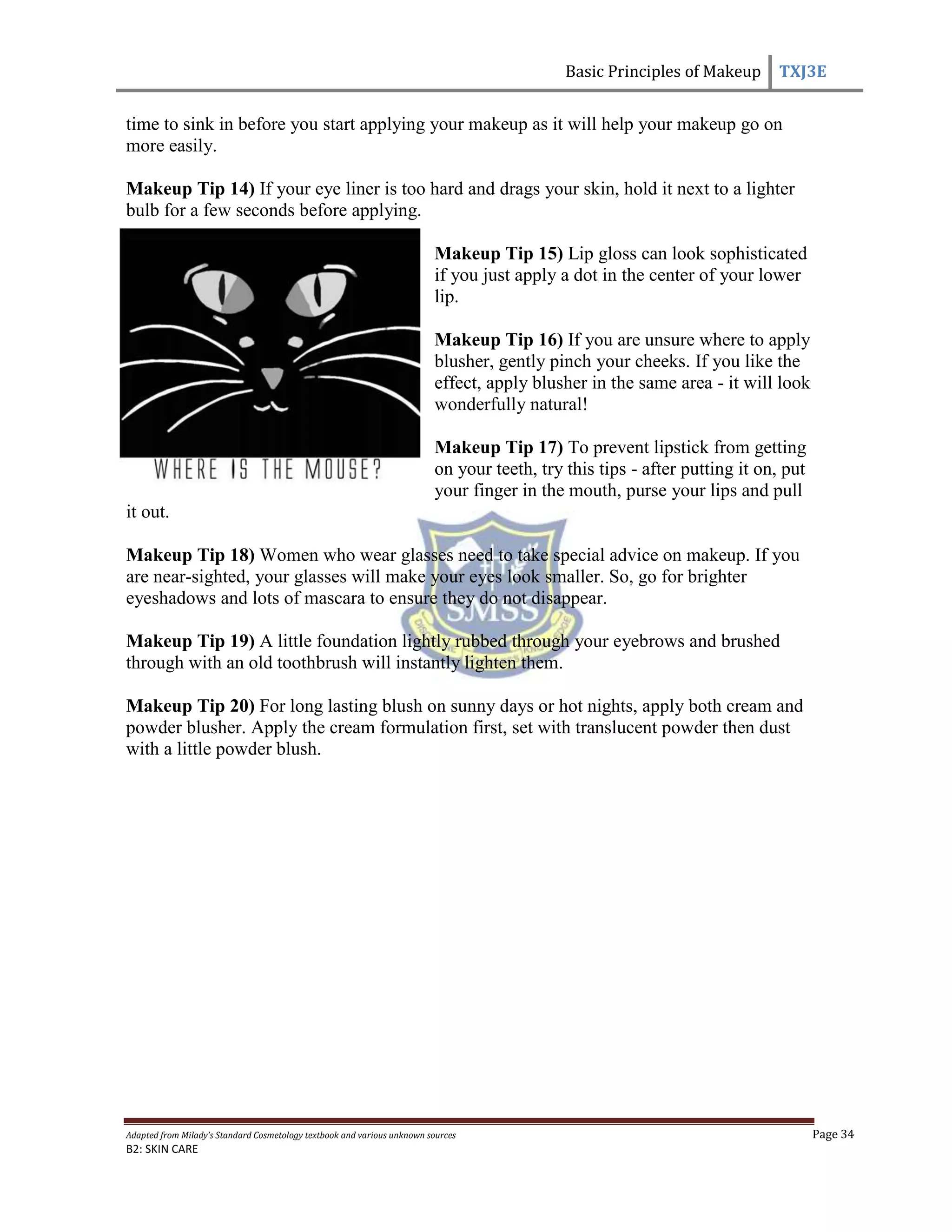 Basic Principles of Makeup TXJ3E
Adapted from Milady’s Standard Cosmetology textbook and various unknown sources Page 34
B2: SKIN CARE
time to sink in before you start applying your makeup as it will help your makeup go on
more easily.
Makeup Tip 14) If your eye liner is too hard and drags your skin, hold it next to a lighter
bulb for a few seconds before applying.
Makeup Tip 15) Lip gloss can look sophisticated
if you just apply a dot in the center of your lower
lip.
Makeup Tip 16) If you are unsure where to apply
blusher, gently pinch your cheeks. If you like the
effect, apply blusher in the same area - it will look
wonderfully natural!
Makeup Tip 17) To prevent lipstick from getting
on your teeth, try this tips - after putting it on, put
your finger in the mouth, purse your lips and pull
it out.
Makeup Tip 18) Women who wear glasses need to take special advice on makeup. If you
are near-sighted, your glasses will make your eyes look smaller. So, go for brighter
eyeshadows and lots of mascara to ensure they do not disappear.
Makeup Tip 19) A little foundation lightly rubbed through your eyebrows and brushed
through with an old toothbrush will instantly lighten them.
Makeup Tip 20) For long lasting blush on sunny days or hot nights, apply both cream and
powder blusher. Apply the cream formulation first, set with translucent powder then dust
with a little powder blush.
 