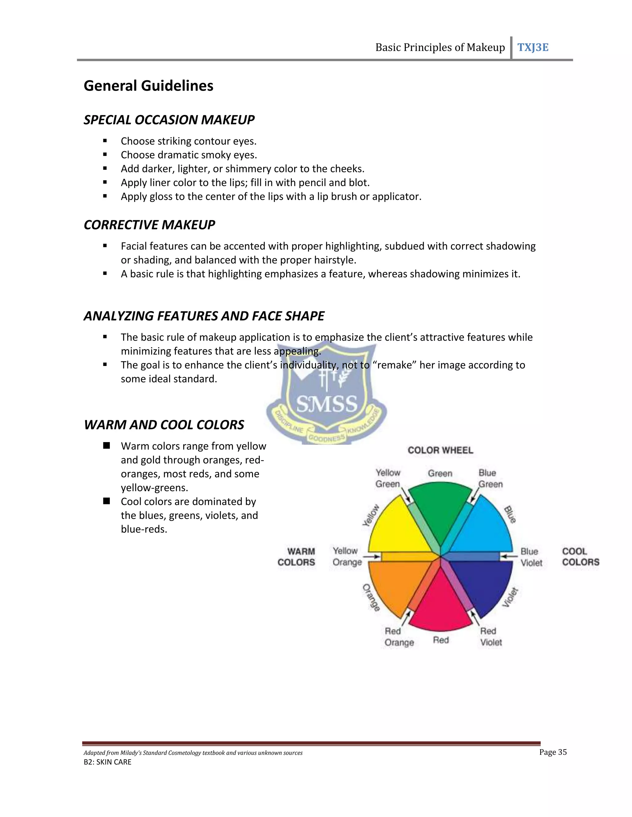 Basic Principles of Makeup TXJ3E
Adapted from Milady’s Standard Cosmetology textbook and various unknown sources Page 35
B2: SKIN CARE
General Guidelines
SPECIAL OCCASION MAKEUP
 Choose striking contour eyes.
 Choose dramatic smoky eyes.
 Add darker, lighter, or shimmery color to the cheeks.
 Apply liner color to the lips; fill in with pencil and blot.
 Apply gloss to the center of the lips with a lip brush or applicator.
CORRECTIVE MAKEUP
 Facial features can be accented with proper highlighting, subdued with correct shadowing
or shading, and balanced with the proper hairstyle.
 A basic rule is that highlighting emphasizes a feature, whereas shadowing minimizes it.
ANALYZING FEATURES AND FACE SHAPE
 The basic rule of makeup application is to emphasize the client’s attractive features while
minimizing features that are less appealing.
 The goal is to enhance the client’s individuality, not to “remake” her image according to
some ideal standard.
WARM AND COOL COLORS
 Warm colors range from yellow
and gold through oranges, red-
oranges, most reds, and some
yellow-greens.
 Cool colors are dominated by
the blues, greens, violets, and
blue-reds.
 