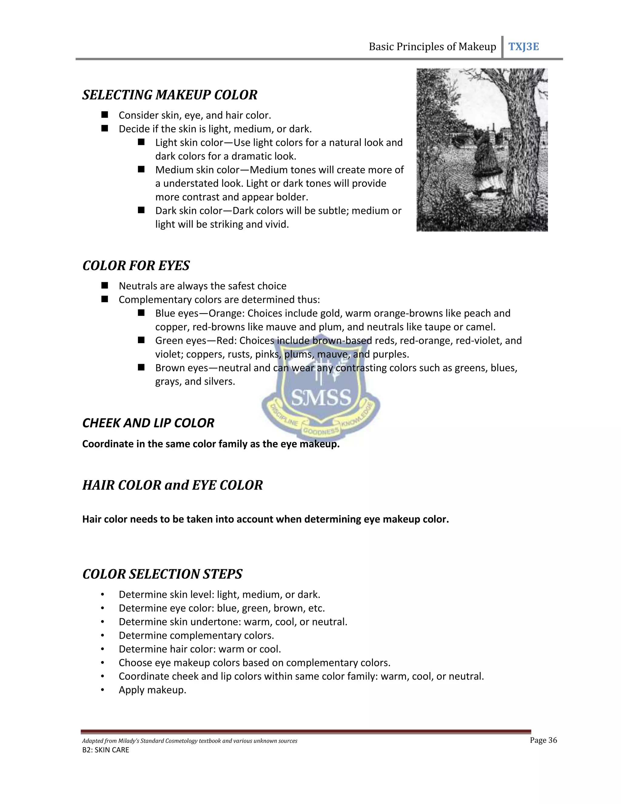 Basic Principles of Makeup TXJ3E
Adapted from Milady’s Standard Cosmetology textbook and various unknown sources Page 36
B2: SKIN CARE
SELECTING MAKEUP COLOR
 Consider skin, eye, and hair color.
 Decide if the skin is light, medium, or dark.
 Light skin color—Use light colors for a natural look and
dark colors for a dramatic look.
 Medium skin color—Medium tones will create more of
a understated look. Light or dark tones will provide
more contrast and appear bolder.
 Dark skin color—Dark colors will be subtle; medium or
light will be striking and vivid.
COLOR FOR EYES
 Neutrals are always the safest choice
 Complementary colors are determined thus:
 Blue eyes—Orange: Choices include gold, warm orange-browns like peach and
copper, red-browns like mauve and plum, and neutrals like taupe or camel.
 Green eyes—Red: Choices include brown-based reds, red-orange, red-violet, and
violet; coppers, rusts, pinks, plums, mauve, and purples.
 Brown eyes—neutral and can wear any contrasting colors such as greens, blues,
grays, and silvers.
CHEEK AND LIP COLOR
Coordinate in the same color family as the eye makeup.
HAIR COLOR and EYE COLOR
Hair color needs to be taken into account when determining eye makeup color.
COLOR SELECTION STEPS
• Determine skin level: light, medium, or dark.
• Determine eye color: blue, green, brown, etc.
• Determine skin undertone: warm, cool, or neutral.
• Determine complementary colors.
• Determine hair color: warm or cool.
• Choose eye makeup colors based on complementary colors.
• Coordinate cheek and lip colors within same color family: warm, cool, or neutral.
• Apply makeup.
 
