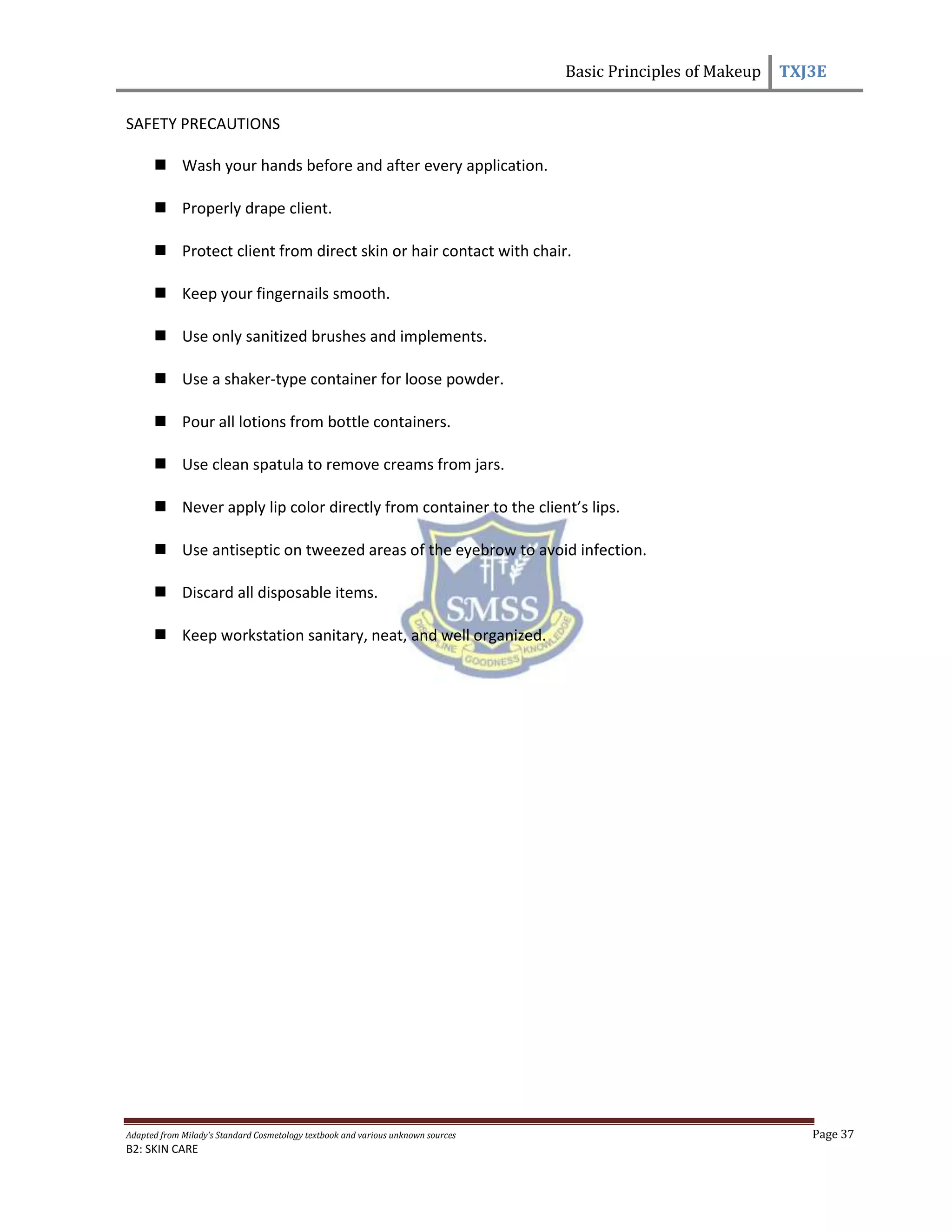 Basic Principles of Makeup TXJ3E
Adapted from Milady’s Standard Cosmetology textbook and various unknown sources Page 37
B2: SKIN CARE
SAFETY PRECAUTIONS
 Wash your hands before and after every application.
 Properly drape client.
 Protect client from direct skin or hair contact with chair.
 Keep your fingernails smooth.
 Use only sanitized brushes and implements.
 Use a shaker-type container for loose powder.
 Pour all lotions from bottle containers.
 Use clean spatula to remove creams from jars.
 Never apply lip color directly from container to the client’s lips.
 Use antiseptic on tweezed areas of the eyebrow to avoid infection.
 Discard all disposable items.
 Keep workstation sanitary, neat, and well organized.
 