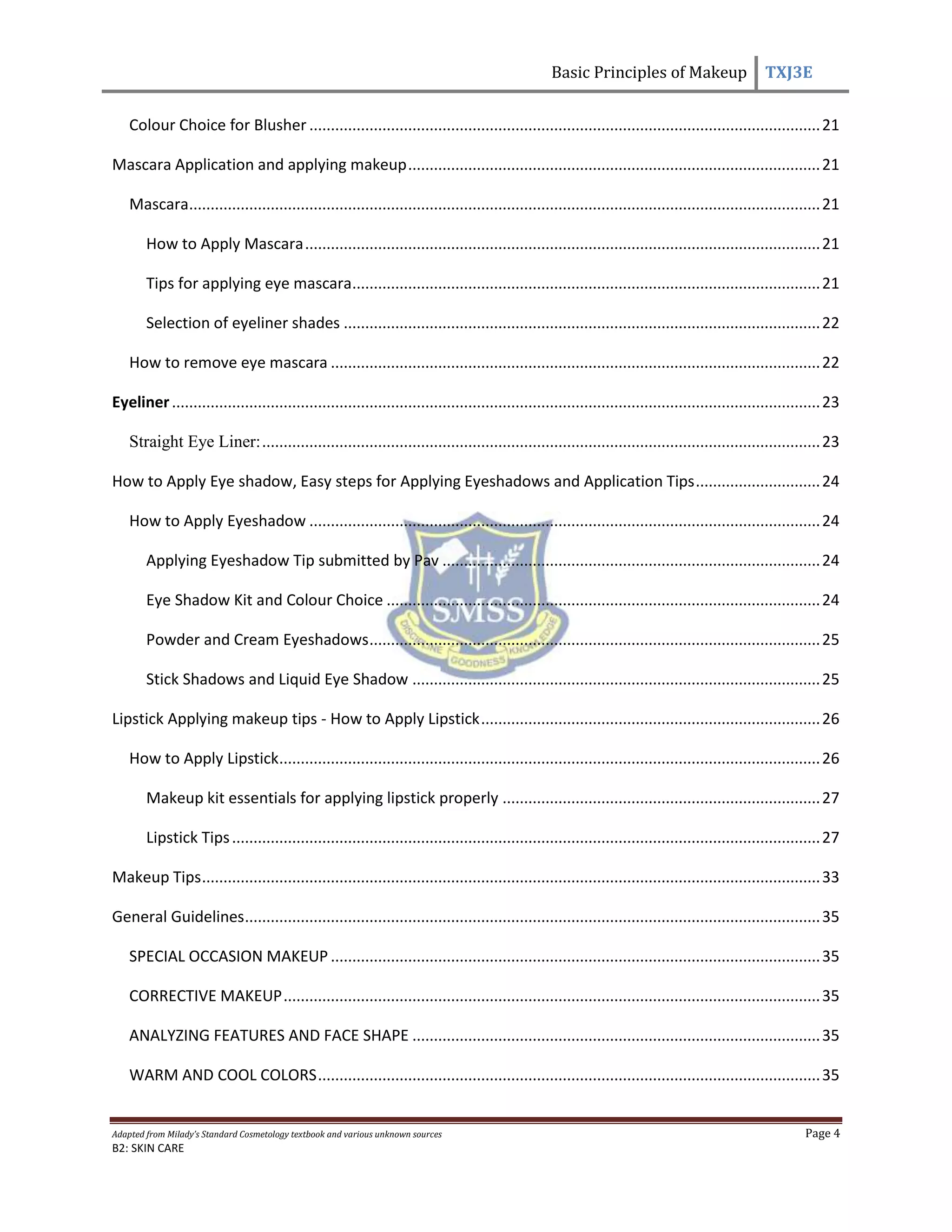 Basic Principles of Makeup TXJ3E
Adapted from Milady’s Standard Cosmetology textbook and various unknown sources Page 4
B2: SKIN CARE
Colour Choice for Blusher .......................................................................................................................21
Mascara Application and applying makeup................................................................................................21
Mascara...................................................................................................................................................21
How to Apply Mascara........................................................................................................................21
Tips for applying eye mascara.............................................................................................................21
Selection of eyeliner shades ...............................................................................................................22
How to remove eye mascara ..................................................................................................................22
Eyeliner.......................................................................................................................................................23
Straight Eye Liner:..................................................................................................................................23
How to Apply Eye shadow, Easy steps for Applying Eyeshadows and Application Tips.............................24
How to Apply Eyeshadow .......................................................................................................................24
Applying Eyeshadow Tip submitted by Pav ........................................................................................24
Eye Shadow Kit and Colour Choice .....................................................................................................24
Powder and Cream Eyeshadows.........................................................................................................25
Stick Shadows and Liquid Eye Shadow ...............................................................................................25
Lipstick Applying makeup tips - How to Apply Lipstick...............................................................................26
How to Apply Lipstick..............................................................................................................................26
Makeup kit essentials for applying lipstick properly ..........................................................................27
Lipstick Tips.........................................................................................................................................27
Makeup Tips................................................................................................................................................33
General Guidelines......................................................................................................................................35
SPECIAL OCCASION MAKEUP ..................................................................................................................35
CORRECTIVE MAKEUP.............................................................................................................................35
ANALYZING FEATURES AND FACE SHAPE ...............................................................................................35
WARM AND COOL COLORS.....................................................................................................................35
 