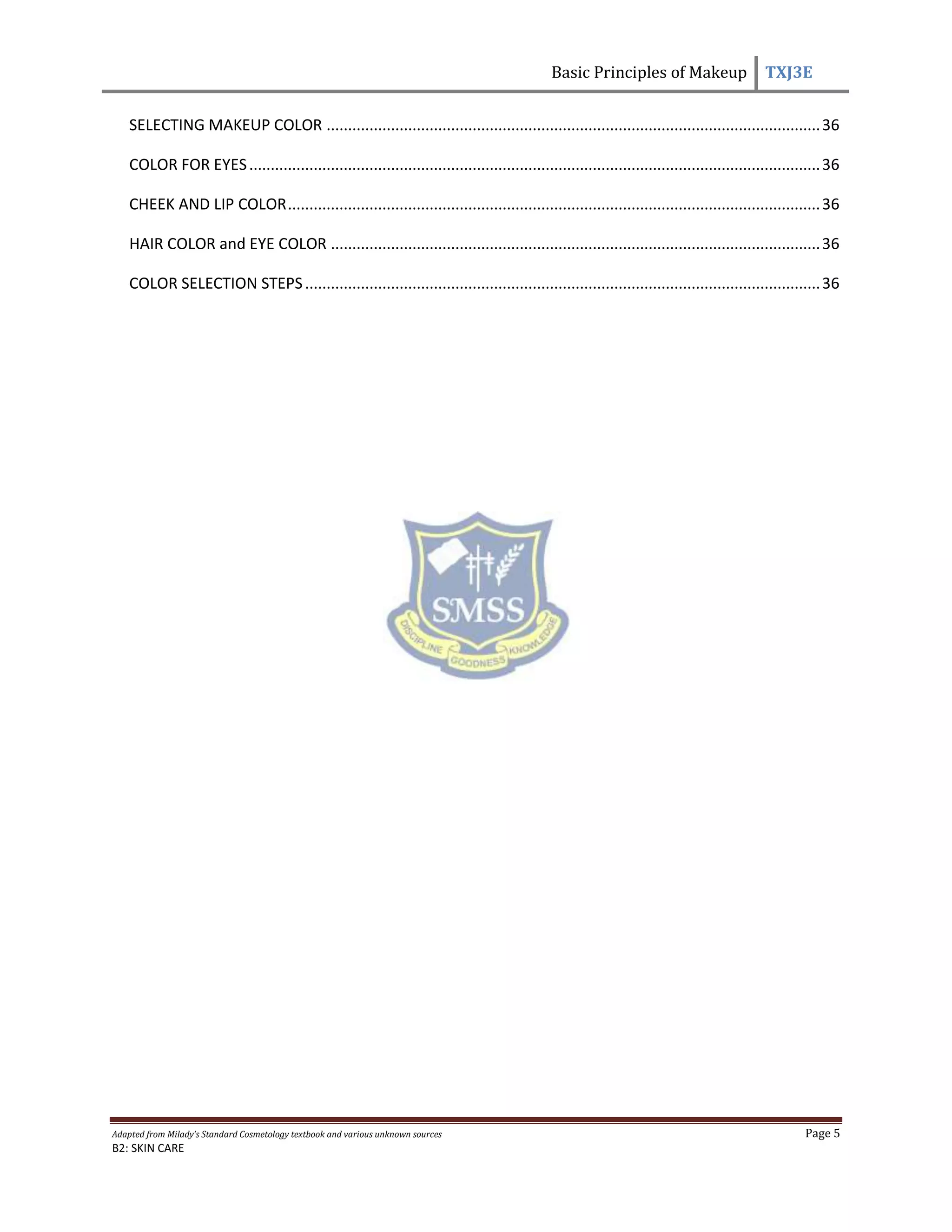 Basic Principles of Makeup TXJ3E
Adapted from Milady’s Standard Cosmetology textbook and various unknown sources Page 5
B2: SKIN CARE
SELECTING MAKEUP COLOR ...................................................................................................................36
COLOR FOR EYES.....................................................................................................................................36
CHEEK AND LIP COLOR............................................................................................................................36
HAIR COLOR and EYE COLOR ..................................................................................................................36
COLOR SELECTION STEPS........................................................................................................................36
 