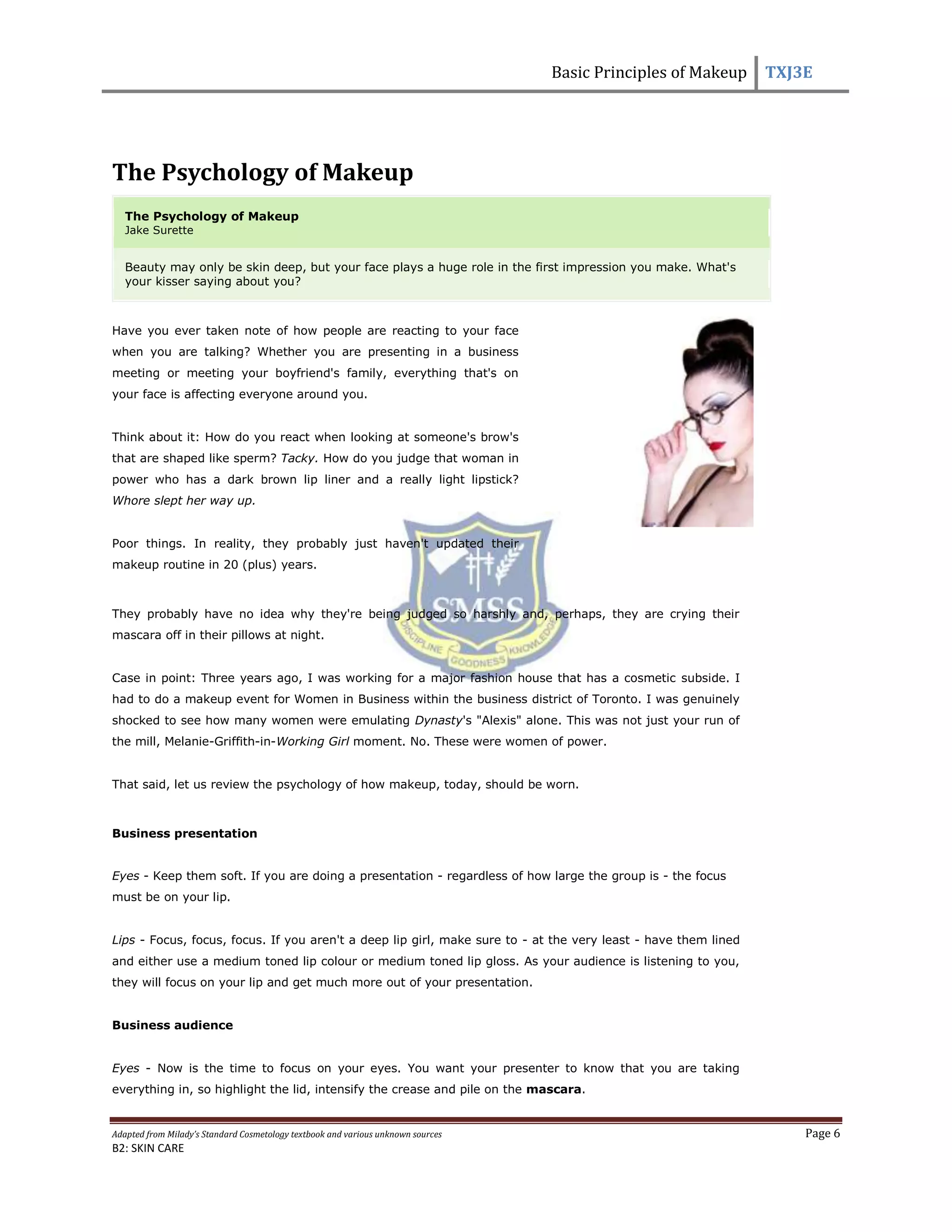 Basic Principles of Makeup TXJ3E
Adapted from Milady’s Standard Cosmetology textbook and various unknown sources Page 6
B2: SKIN CARE
The Psychology of Makeup
The Psychology of Makeup
Jake Surette
Beauty may only be skin deep, but your face plays a huge role in the first impression you make. What's
your kisser saying about you?
Have you ever taken note of how people are reacting to your face
when you are talking? Whether you are presenting in a business
meeting or meeting your boyfriend's family, everything that's on
your face is affecting everyone around you.
Think about it: How do you react when looking at someone's brow's
that are shaped like sperm? Tacky. How do you judge that woman in
power who has a dark brown lip liner and a really light lipstick?
Whore slept her way up.
Poor things. In reality, they probably just haven't updated their
makeup routine in 20 (plus) years.
They probably have no idea why they're being judged so harshly and, perhaps, they are crying their
mascara off in their pillows at night.
Case in point: Three years ago, I was working for a major fashion house that has a cosmetic subside. I
had to do a makeup event for Women in Business within the business district of Toronto. I was genuinely
shocked to see how many women were emulating Dynasty's "Alexis" alone. This was not just your run of
the mill, Melanie-Griffith-in-Working Girl moment. No. These were women of power.
That said, let us review the psychology of how makeup, today, should be worn.
Business presentation
Eyes - Keep them soft. If you are doing a presentation - regardless of how large the group is - the focus
must be on your lip.
Lips - Focus, focus, focus. If you aren't a deep lip girl, make sure to - at the very least - have them lined
and either use a medium toned lip colour or medium toned lip gloss. As your audience is listening to you,
they will focus on your lip and get much more out of your presentation.
Business audience
Eyes - Now is the time to focus on your eyes. You want your presenter to know that you are taking
everything in, so highlight the lid, intensify the crease and pile on the mascara.
 