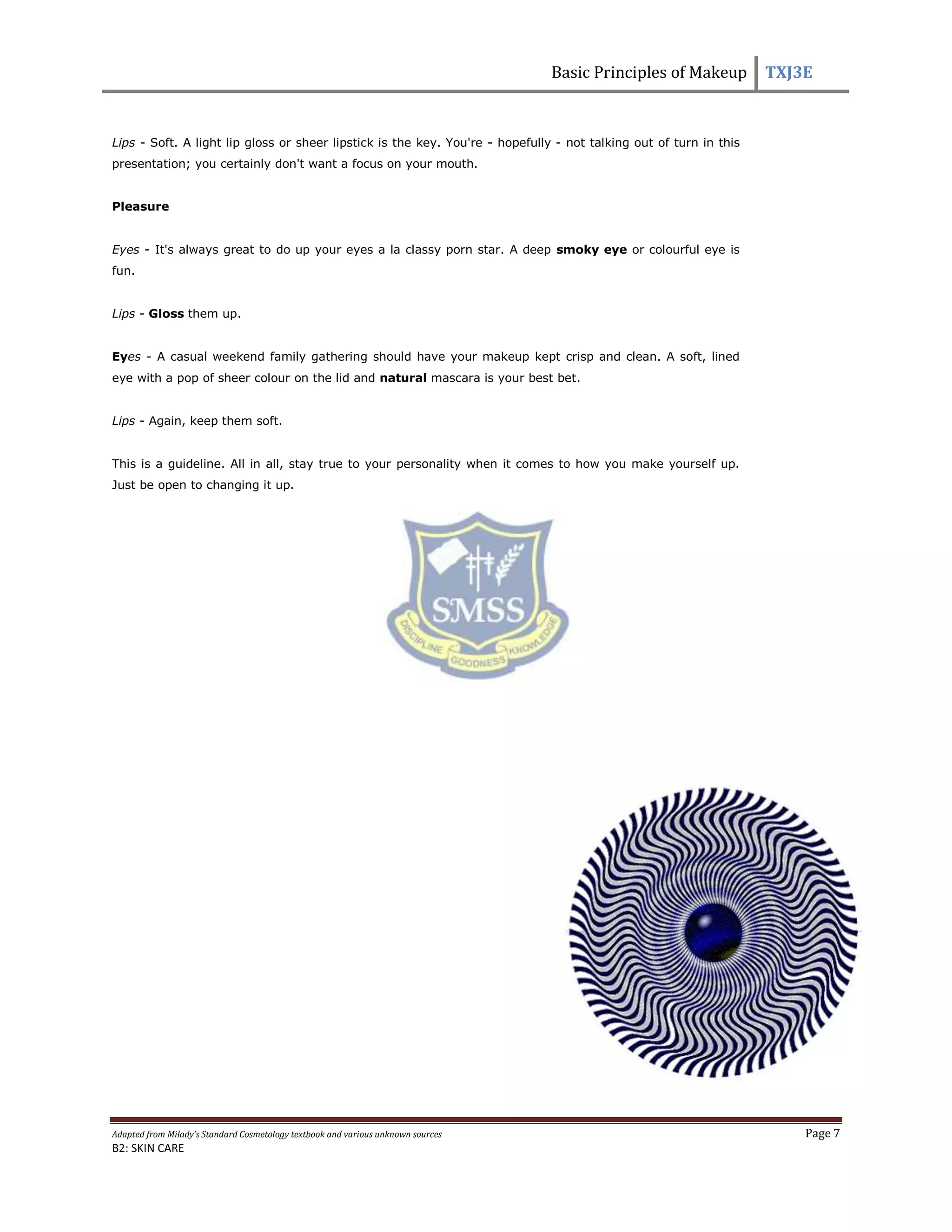 Basic Principles of Makeup TXJ3E
Adapted from Milady’s Standard Cosmetology textbook and various unknown sources Page 7
B2: SKIN CARE
Lips - Soft. A light lip gloss or sheer lipstick is the key. You're - hopefully - not talking out of turn in this
presentation; you certainly don't want a focus on your mouth.
Pleasure
Eyes - It's always great to do up your eyes a la classy porn star. A deep smoky eye or colourful eye is
fun.
Lips - Gloss them up.
Eyes - A casual weekend family gathering should have your makeup kept crisp and clean. A soft, lined
eye with a pop of sheer colour on the lid and natural mascara is your best bet.
Lips - Again, keep them soft.
This is a guideline. All in all, stay true to your personality when it comes to how you make yourself up.
Just be open to changing it up.
 