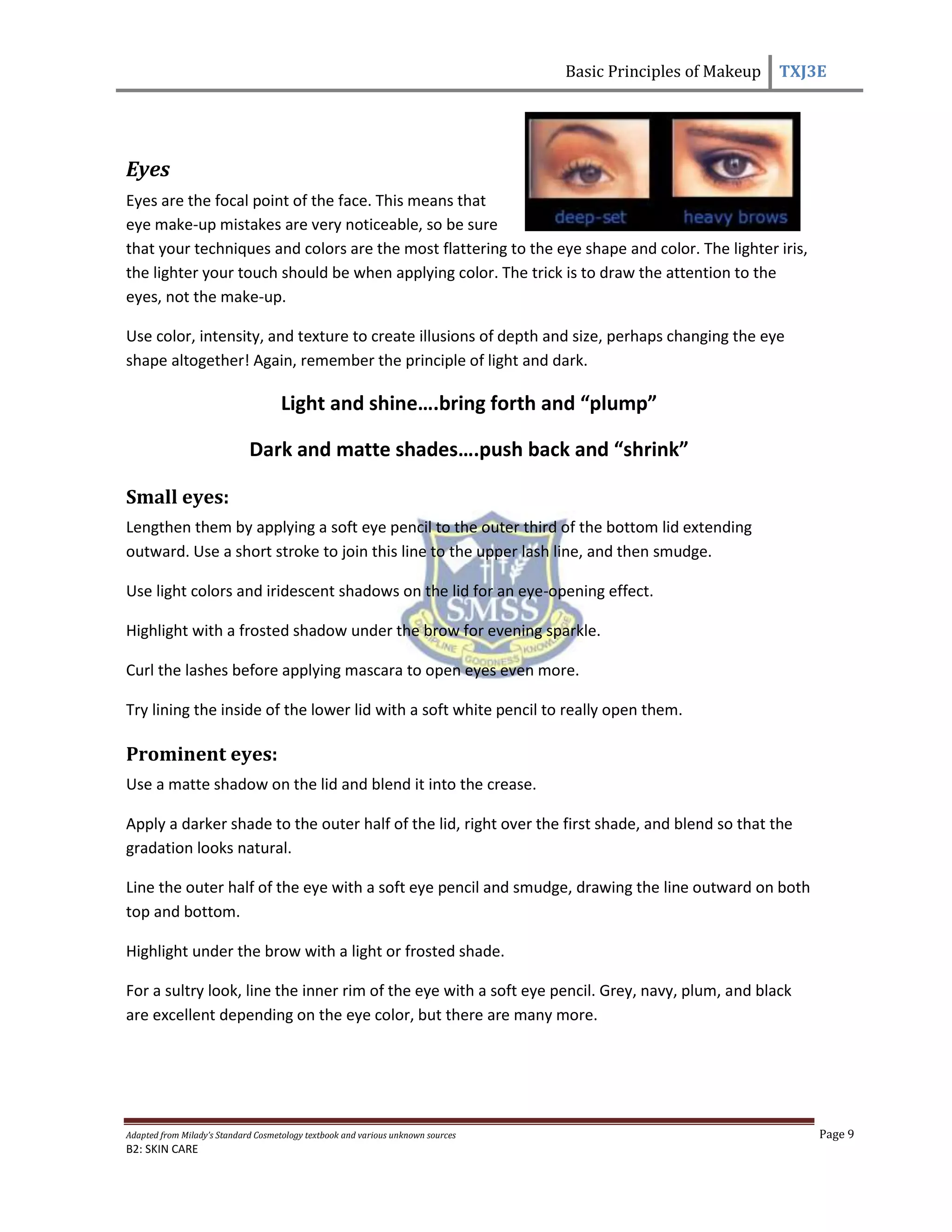 Basic Principles of Makeup TXJ3E
Adapted from Milady’s Standard Cosmetology textbook and various unknown sources Page 9
B2: SKIN CARE
Eyes
Eyes are the focal point of the face. This means that
eye make-up mistakes are very noticeable, so be sure
that your techniques and colors are the most flattering to the eye shape and color. The lighter iris,
the lighter your touch should be when applying color. The trick is to draw the attention to the
eyes, not the make-up.
Use color, intensity, and texture to create illusions of depth and size, perhaps changing the eye
shape altogether! Again, remember the principle of light and dark.
Light and shine….bring forth and “plump”
Dark and matte shades….push back and “shrink”
Small eyes:
Lengthen them by applying a soft eye pencil to the outer third of the bottom lid extending
outward. Use a short stroke to join this line to the upper lash line, and then smudge.
Use light colors and iridescent shadows on the lid for an eye-opening effect.
Highlight with a frosted shadow under the brow for evening sparkle.
Curl the lashes before applying mascara to open eyes even more.
Try lining the inside of the lower lid with a soft white pencil to really open them.
Prominent eyes:
Use a matte shadow on the lid and blend it into the crease.
Apply a darker shade to the outer half of the lid, right over the first shade, and blend so that the
gradation looks natural.
Line the outer half of the eye with a soft eye pencil and smudge, drawing the line outward on both
top and bottom.
Highlight under the brow with a light or frosted shade.
For a sultry look, line the inner rim of the eye with a soft eye pencil. Grey, navy, plum, and black
are excellent depending on the eye color, but there are many more.
 