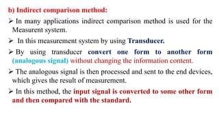 b) Indirect comparison method:
 In many applications indirect comparison method is used for the
Measurent system.
 In this measurement system by using Transducer.
 By using transducer convert one form to another form
(analogous signal) without changing the information content.
 The analogous signal is then processed and sent to the end devices,
which gives the result of measurement.
 In this method, the input signal is converted to some other form
and then compared with the standard.
 