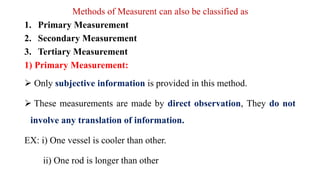 Methods of Measurent can also be classified as
1. Primary Measurement
2. Secondary Measurement
3. Tertiary Measurement
1) Primary Measurement:
 Only subjective information is provided in this method.
 These measurements are made by direct observation, They do not
involve any translation of information.
EX: i) One vessel is cooler than other.
ii) One rod is longer than other
 