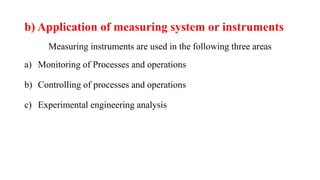 b) Application of measuring system or instruments
Measuring instruments are used in the following three areas
a) Monitoring of Processes and operations
b) Controlling of processes and operations
c) Experimental engineering analysis
 