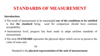 STANDARDS OF MEASUREMENT
Introduction:
The result of measurement to be meaningful one of the conditions to be satisfied
is that the standard being used for comparison should have common
acceptability.
 International level, progress has been made ta adapt uniform standards of
measurement.
The term STANDARD represents the physical object which serves to preserve the
value of some unit.
Or
Standard is the physical representation of the unit of measurement.
 