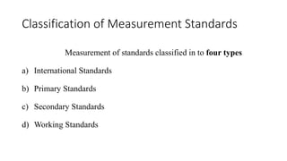 Classification of Measurement Standards
Measurement of standards classified in to four types
a) International Standards
b) Primary Standards
c) Secondary Standards
d) Working Standards
 