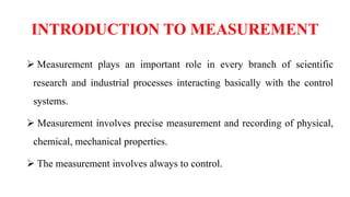 INTRODUCTION TO MEASUREMENT
 Measurement plays an important role in every branch of scientific
research and industrial processes interacting basically with the control
systems.
 Measurement involves precise measurement and recording of physical,
chemical, mechanical properties.
 The measurement involves always to control.
 